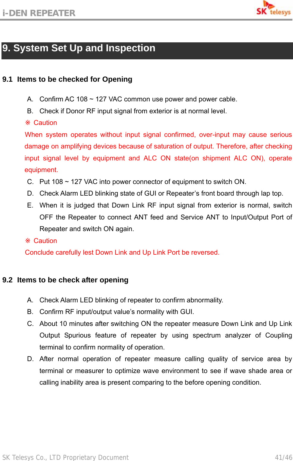 i-DEN REPEATER                                             SK Telesys Co., LTD Proprietary Document                                        41/46  9. System Set Up and Inspection  9.1   Items to be checked for Opening A.  Confirm AC 108 ~ 127 VAC common use power and power cable. B.  Check if Donor RF input signal from exterior is at normal level.  ※Caution When system operates without input signal confirmed, over-input may cause serious damage on amplifying devices because of saturation of output. Therefore, after checking input signal level by equipment and ALC ON state(on shipment ALC ON), operate equipment.  C.  Put 108 ~ 127 VAC into power connector of equipment to switch ON. D.  Check Alarm LED blinking state of GUI or Repeater’s front board through lap top. E.  When it is judged that Down Link RF input signal from exterior is normal, switch OFF the Repeater to connect ANT feed and Service ANT to Input/Output Port of Repeater and switch ON again.  ※Caution    Conclude carefully lest Down Link and Up Link Port be reversed.  9.2   Items to be check after opening A.  Check Alarm LED blinking of repeater to confirm abnormality. B.  Confirm RF input/output value’s normality with GUI. C.  About 10 minutes after switching ON the repeater measure Down Link and Up Link Output Spurious feature of repeater by using spectrum analyzer of Coupling terminal to confirm normality of operation. D.  After normal operation of repeater measure calling quality of service area by terminal or measurer to optimize wave environment to see if wave shade area or calling inability area is present comparing to the before opening condition.  