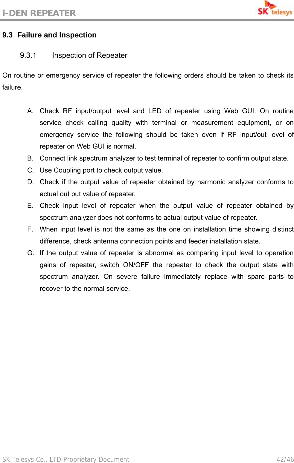 i-DEN REPEATER                                             SK Telesys Co., LTD Proprietary Document                                        42/46 9.3   Failure and Inspection 9.3.1  Inspection of Repeater On routine or emergency service of repeater the following orders should be taken to check its failure.  A.  Check RF input/output level and LED of repeater using Web GUI. On routine service check calling quality with terminal or measurement equipment, or on emergency service the following should be taken even if RF input/out level of repeater on Web GUI is normal. B.  Connect link spectrum analyzer to test terminal of repeater to confirm output state. C.  Use Coupling port to check output value. D.  Check if the output value of repeater obtained by harmonic analyzer conforms to actual out put value of repeater. E.  Check input level of repeater when the output value of repeater obtained by spectrum analyzer does not conforms to actual output value of repeater. F.  When input level is not the same as the one on installation time showing distinct difference, check antenna connection points and feeder installation state. G.  If the output value of repeater is abnormal as comparing input level to operation gains of repeater, switch ON/OFF the repeater to check the output state with spectrum analyzer. On severe failure immediately replace with spare parts to recover to the normal service. 