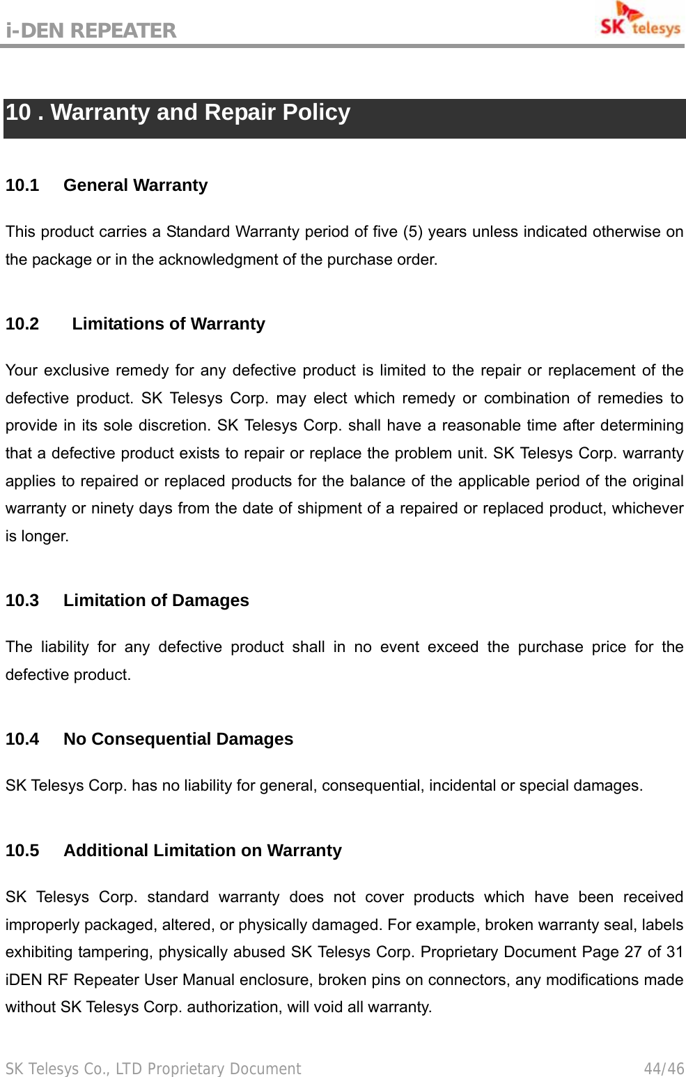 i-DEN REPEATER                                             SK Telesys Co., LTD Proprietary Document                                        44/46  10 . Warranty and Repair Policy  10.1 General Warranty This product carries a Standard Warranty period of five (5) years unless indicated otherwise on the package or in the acknowledgment of the purchase order.    10.2    Limitations of Warranty Your exclusive remedy for any defective product is limited to the repair or replacement of the defective product. SK Telesys Corp. may elect which remedy or combination of remedies to provide in its sole discretion. SK Telesys Corp. shall have a reasonable time after determining that a defective product exists to repair or replace the problem unit. SK Telesys Corp. warranty applies to repaired or replaced products for the balance of the applicable period of the original warranty or ninety days from the date of shipment of a repaired or replaced product, whichever is longer.  10.3 Limitation of Damages The liability for any defective product shall in no event exceed the purchase price for the defective product.  10.4  No Consequential Damages SK Telesys Corp. has no liability for general, consequential, incidental or special damages.  10.5  Additional Limitation on Warranty SK Telesys Corp. standard warranty does not cover products which have been received improperly packaged, altered, or physically damaged. For example, broken warranty seal, labels exhibiting tampering, physically abused SK Telesys Corp. Proprietary Document Page 27 of 31 iDEN RF Repeater User Manual enclosure, broken pins on connectors, any modifications made without SK Telesys Corp. authorization, will void all warranty.    