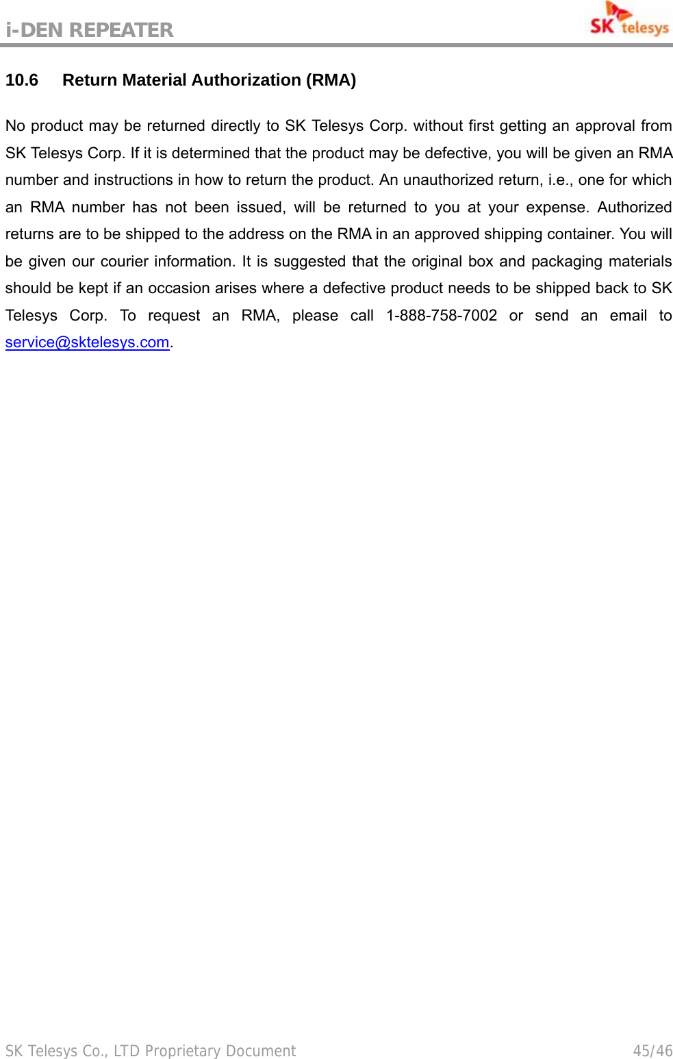 i-DEN REPEATER                                             SK Telesys Co., LTD Proprietary Document                                        45/46 10.6 Return Material Authorization (RMA) No product may be returned directly to SK Telesys Corp. without first getting an approval from SK Telesys Corp. If it is determined that the product may be defective, you will be given an RMA number and instructions in how to return the product. An unauthorized return, i.e., one for which an RMA number has not been issued, will be returned to you at your expense. Authorized returns are to be shipped to the address on the RMA in an approved shipping container. You will be given our courier information. It is suggested that the original box and packaging materials should be kept if an occasion arises where a defective product needs to be shipped back to SK Telesys Corp. To request an RMA, please call 1-888-758-7002 or send an email to service@sktelesys.com.   