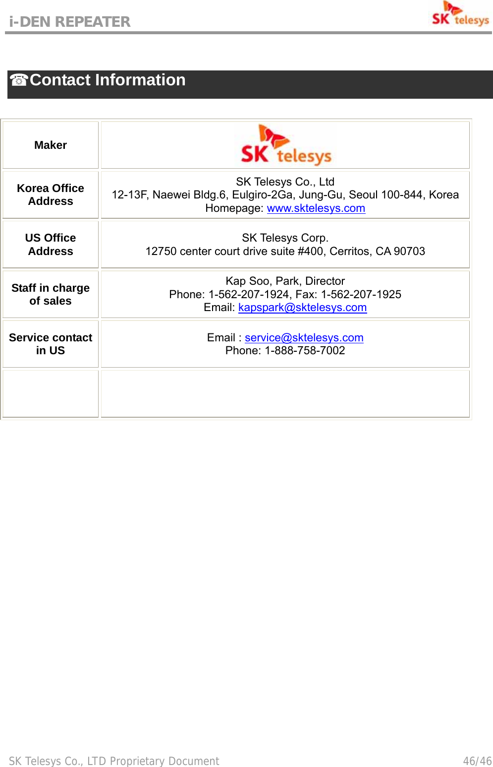 i-DEN REPEATER                                             SK Telesys Co., LTD Proprietary Document                                        46/46  ☎ Contact Information  Maker  Korea Office Address SK Telesys Co., Ltd 12-13F, Naewei Bldg.6, Eulgiro-2Ga, Jung-Gu, Seoul 100-844, Korea Homepage: www.sktelesys.com US Office Address  SK Telesys Corp. 12750 center court drive suite #400, Cerritos, CA 90703 Staff in charge of sales Kap Soo, Park, Director Phone: 1-562-207-1924, Fax: 1-562-207-1925 Email: kapspark@sktelesys.com Service contact in US  Email : service@sktelesys.com Phone: 1-888-758-7002       