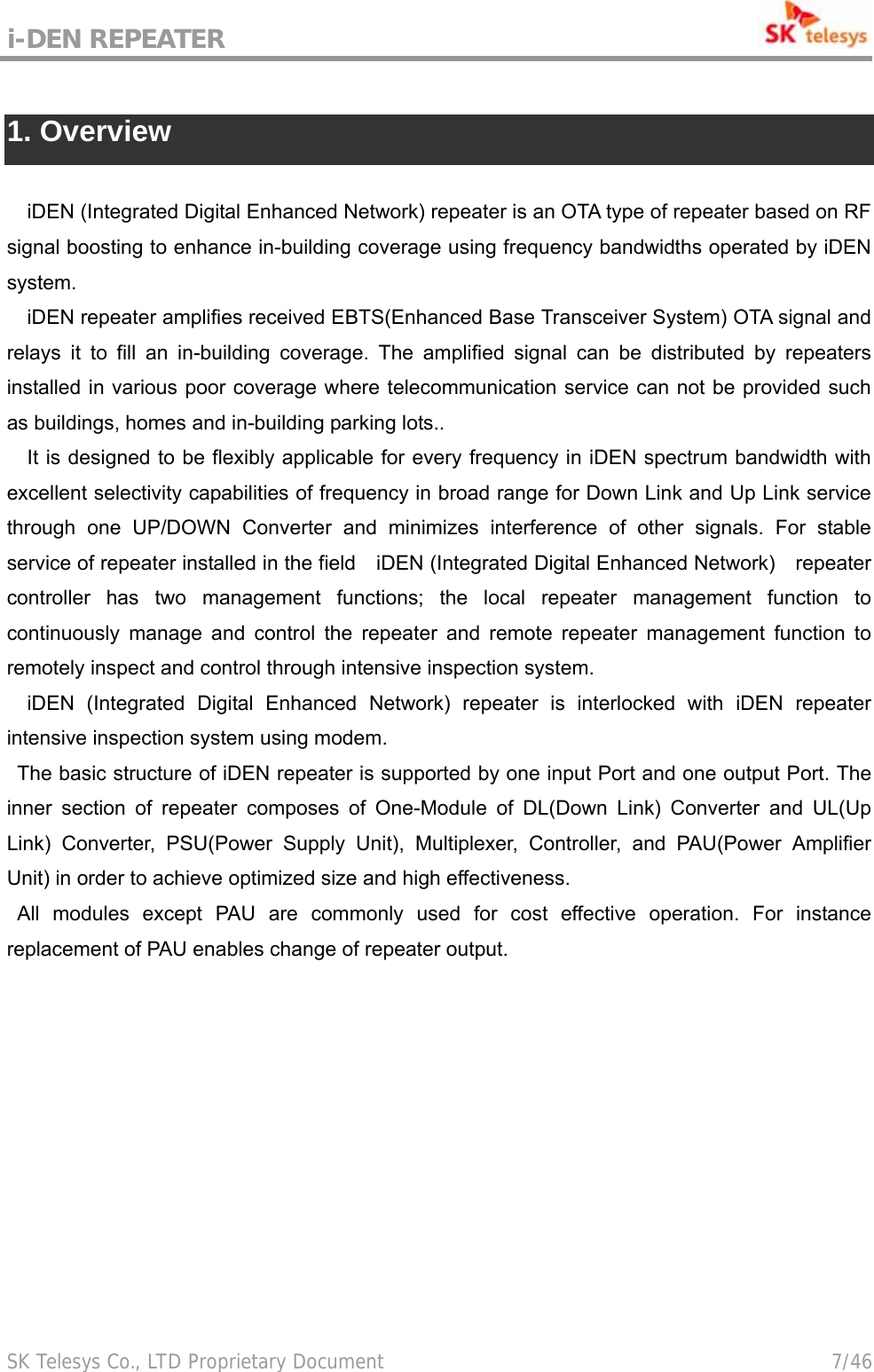 i-DEN REPEATER                                             SK Telesys Co., LTD Proprietary Document                                        7/46  1. Overview  iDEN (Integrated Digital Enhanced Network) repeater is an OTA type of repeater based on RF signal boosting to enhance in-building coverage using frequency bandwidths operated by iDEN system.  iDEN repeater amplifies received EBTS(Enhanced Base Transceiver System) OTA signal and relays it to fill an in-building coverage. The amplified signal can be distributed by repeaters installed in various poor coverage where telecommunication service can not be provided such as buildings, homes and in-building parking lots.. It is designed to be flexibly applicable for every frequency in iDEN spectrum bandwidth with excellent selectivity capabilities of frequency in broad range for Down Link and Up Link service through one UP/DOWN Converter and minimizes interference of other signals. For stable service of repeater installed in the field    iDEN (Integrated Digital Enhanced Network)    repeater controller has two management functions; the local repeater management function to continuously manage and control the repeater and remote repeater management function to remotely inspect and control through intensive inspection system. iDEN (Integrated Digital Enhanced Network) repeater is interlocked with iDEN repeater intensive inspection system using modem. The basic structure of iDEN repeater is supported by one input Port and one output Port. The inner section of repeater composes of One-Module of DL(Down Link) Converter and UL(Up Link) Converter, PSU(Power Supply Unit), Multiplexer, Controller, and PAU(Power Amplifier Unit) in order to achieve optimized size and high effectiveness. All modules except PAU are commonly used for cost effective operation. For instance replacement of PAU enables change of repeater output.   