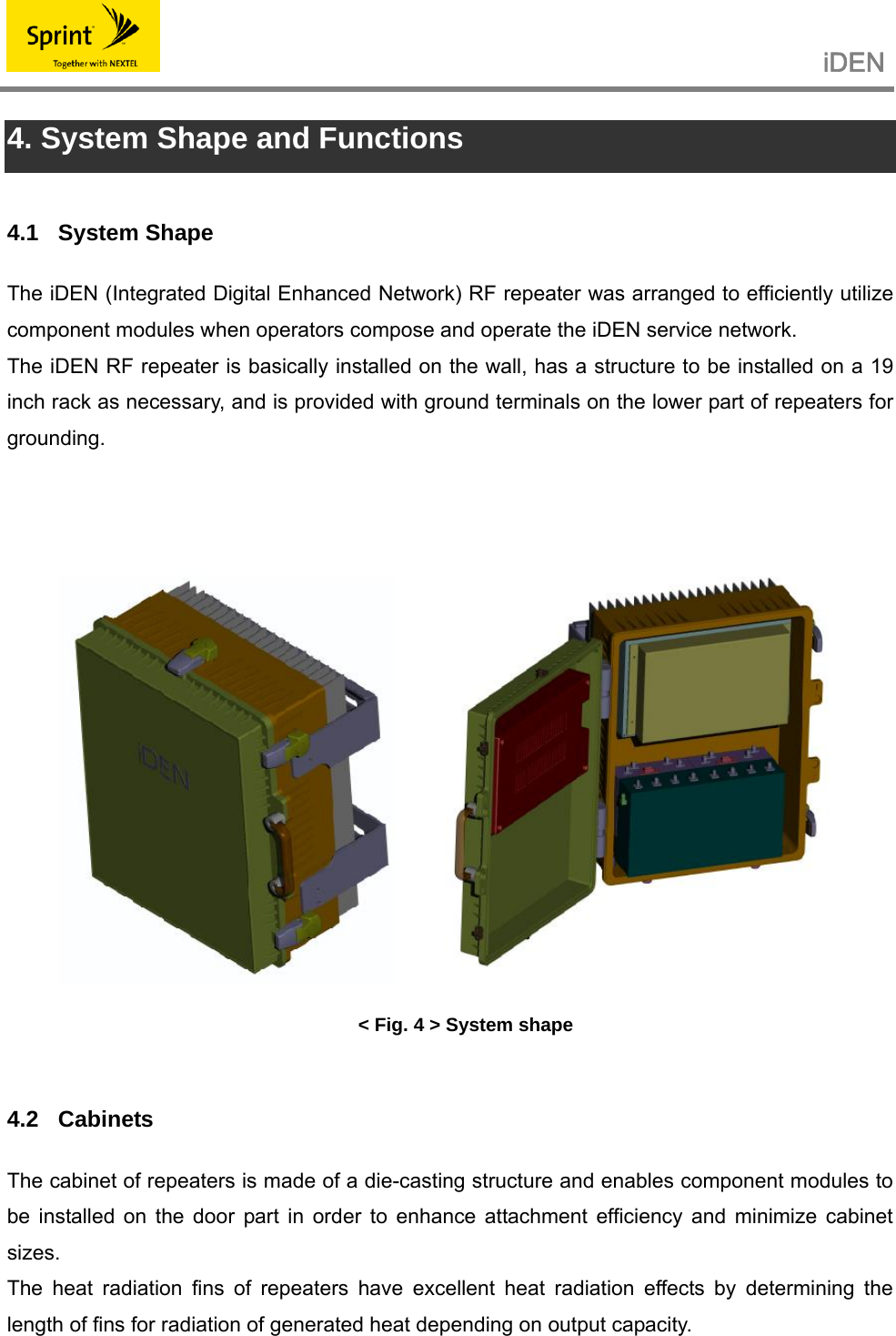                                                   iDEN   4. System Shape and Functions  4.1 System Shape The iDEN (Integrated Digital Enhanced Network) RF repeater was arranged to efficiently utilize component modules when operators compose and operate the iDEN service network. The iDEN RF repeater is basically installed on the wall, has a structure to be installed on a 19 inch rack as necessary, and is provided with ground terminals on the lower part of repeaters for grounding.     &lt; Fig. 4 &gt; System shape  4.2 Cabinets The cabinet of repeaters is made of a die-casting structure and enables component modules to be installed on the door part in order to enhance attachment efficiency and minimize cabinet sizes. The heat radiation fins of repeaters have excellent heat radiation effects by determining the length of fins for radiation of generated heat depending on output capacity.  