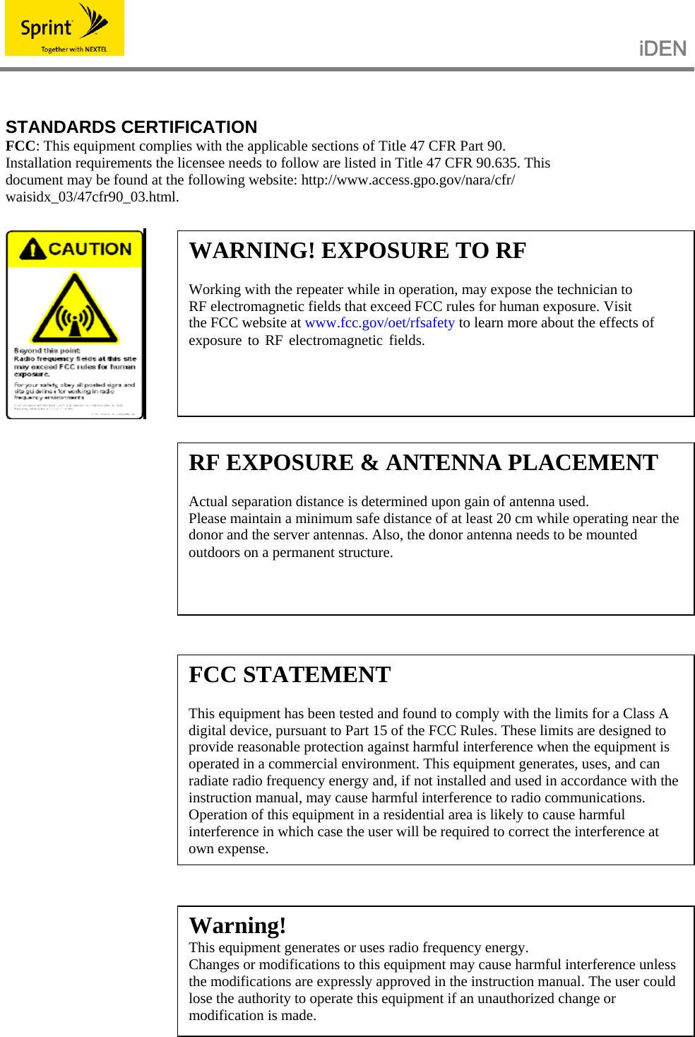                                                   iDEN    STANDARDS CERTIFICATION FCC: This equipment complies with the applicable sections of Title 47 CFR Part 90. Installation requirements the licensee needs to follow are listed in Title 47 CFR 90.635. This document may be found at the following website: http://www.access.gpo.gov/nara/cfr/ waisidx_03/47cfr90_03.html.                    WARNING! EXPOSURE TO RF  Working with the repeater while in operation, may expose the technician to RF electromagnetic fields that exceed FCC rules for human exposure. Visit the FCC website at www.fcc.gov/oet/rfsafety to learn more about the effects of exposure to RF electromagnetic fields. RF EXPOSURE &amp; ANTENNA PLACEMENT  Actual separation distance is determined upon gain of antenna used. Please maintain a minimum safe distance of at least 20 cm while operating near the donor and the server antennas. Also, the donor antenna needs to be mounted outdoors on a permanent structure. FCC STATEMENT  This equipment has been tested and found to comply with the limits for a Class A digital device, pursuant to Part 15 of the FCC Rules. These limits are designed to provide reasonable protection against harmful interference when the equipment is operated in a commercial environment. This equipment generates, uses, and can radiate radio frequency energy and, if not installed and used in accordance with the instruction manual, may cause harmful interference to radio communications. Operation of this equipment in a residential area is likely to cause harmful interference in which case the user will be required to correct the interference at own expense. Warning! This equipment generates or uses radio frequency energy.   Changes or modifications to this equipment may cause harmful interference unless the modifications are expressly approved in the instruction manual. The user could lose the authority to operate this equipment if an unauthorized change or modification is made. 