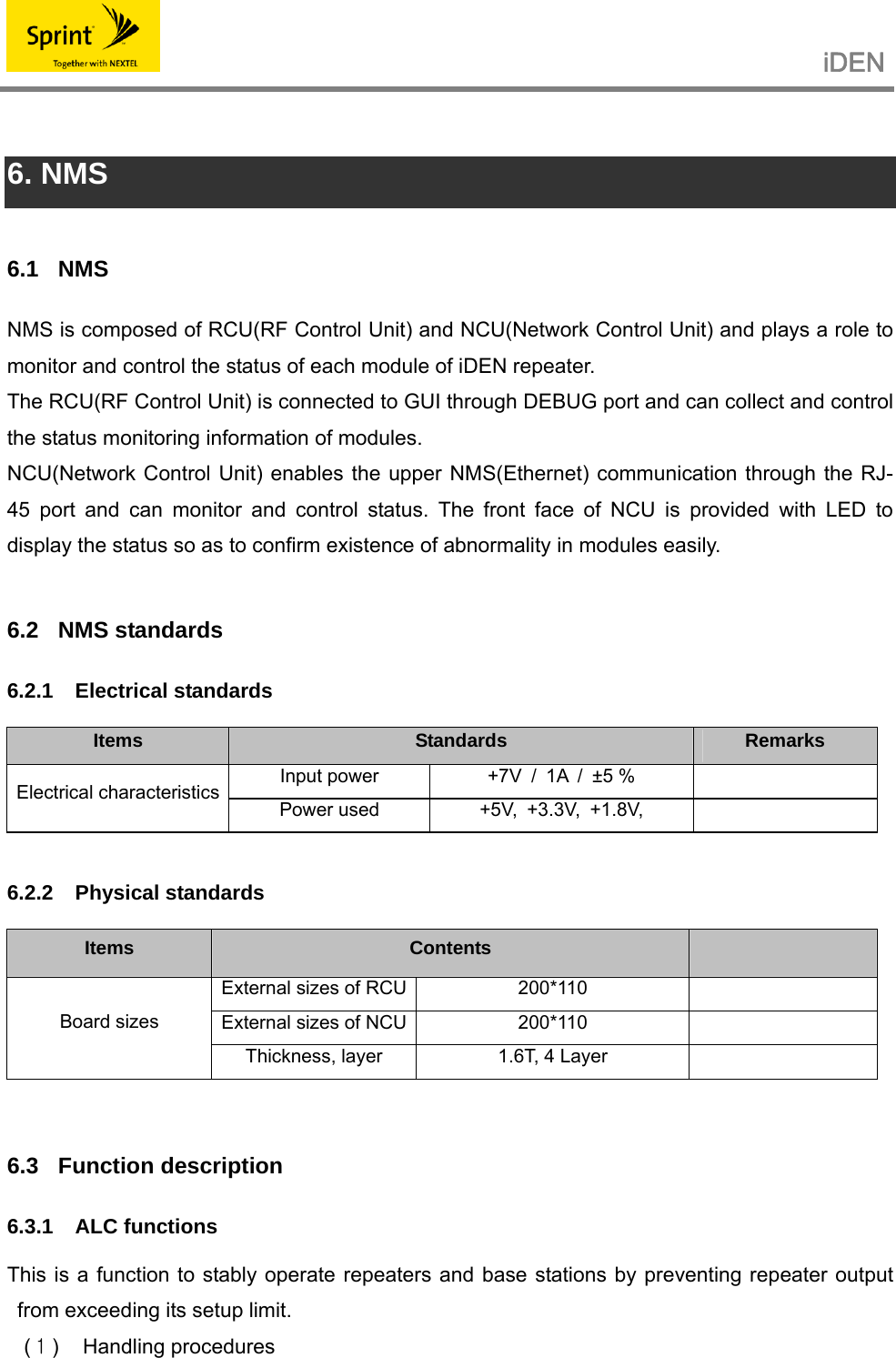                                                   iDEN    6. NMS  6.1 NMS NMS is composed of RCU(RF Control Unit) and NCU(Network Control Unit) and plays a role to monitor and control the status of each module of iDEN repeater. The RCU(RF Control Unit) is connected to GUI through DEBUG port and can collect and control the status monitoring information of modules. NCU(Network Control Unit) enables the upper NMS(Ethernet) communication through the RJ-45 port and can monitor and control status. The front face of NCU is provided with LED to display the status so as to confirm existence of abnormality in modules easily.  6.2 NMS standards 6.2.1 Electrical standards  Items  Standards  Remarks Input power  +7V / 1A / ±5 %   Electrical characteristics Power used  +5V, +3.3V, +1.8V,     6.2.2 Physical standards  Items  Contents   External sizes of RCU 200*110   External sizes of NCU 200*110   Board sizes Thickness, layer  1.6T, 4 Layer    6.3 Function description 6.3.1 ALC functions  This is a function to stably operate repeaters and base stations by preventing repeater output from exceeding its setup limit. (１) Handling procedures 