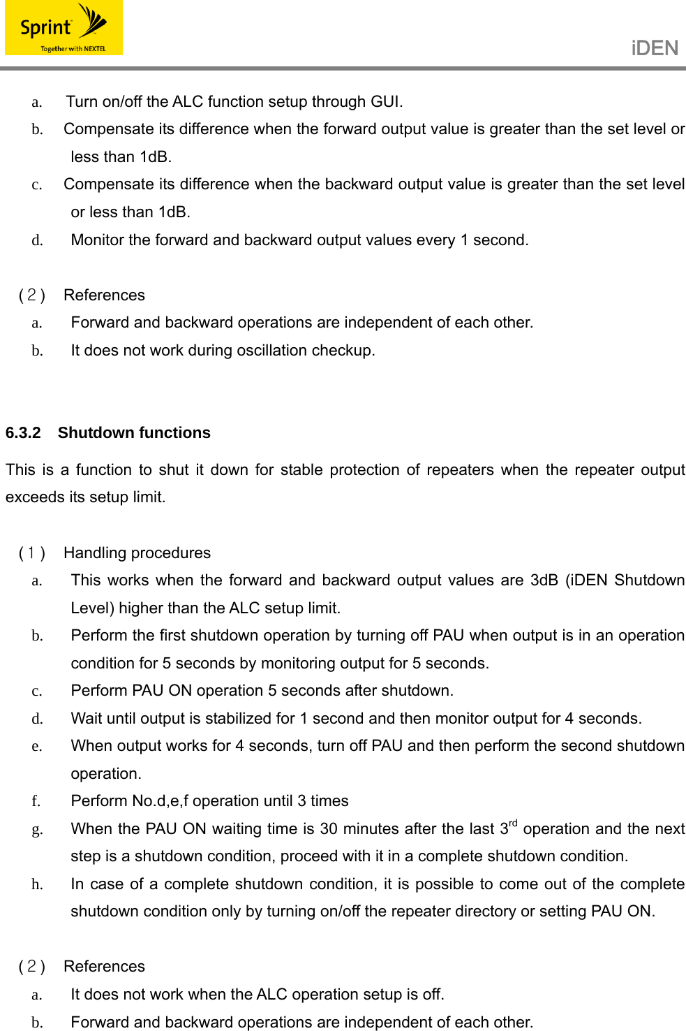                                                  iDEN   a.    Turn on/off the ALC function setup through GUI. b.  Compensate its difference when the forward output value is greater than the set level or less than 1dB. c.  Compensate its difference when the backward output value is greater than the set level or less than 1dB. d.  Monitor the forward and backward output values every 1 second.  (２) References a.  Forward and backward operations are independent of each other. b.  It does not work during oscillation checkup.   6.3.2 Shutdown functions  This is a function to shut it down for stable protection of repeaters when the repeater output exceeds its setup limit.  (１) Handling procedures a.  This works when the forward and backward output values are 3dB (iDEN Shutdown Level) higher than the ALC setup limit. b.  Perform the first shutdown operation by turning off PAU when output is in an operation condition for 5 seconds by monitoring output for 5 seconds. c.  Perform PAU ON operation 5 seconds after shutdown. d.  Wait until output is stabilized for 1 second and then monitor output for 4 seconds. e.  When output works for 4 seconds, turn off PAU and then perform the second shutdown operation. f.  Perform No.d,e,f operation until 3 times g.  When the PAU ON waiting time is 30 minutes after the last 3rd operation and the next step is a shutdown condition, proceed with it in a complete shutdown condition. h.  In case of a complete shutdown condition, it is possible to come out of the complete shutdown condition only by turning on/off the repeater directory or setting PAU ON.  (２) References a.  It does not work when the ALC operation setup is off. b.  Forward and backward operations are independent of each other.  