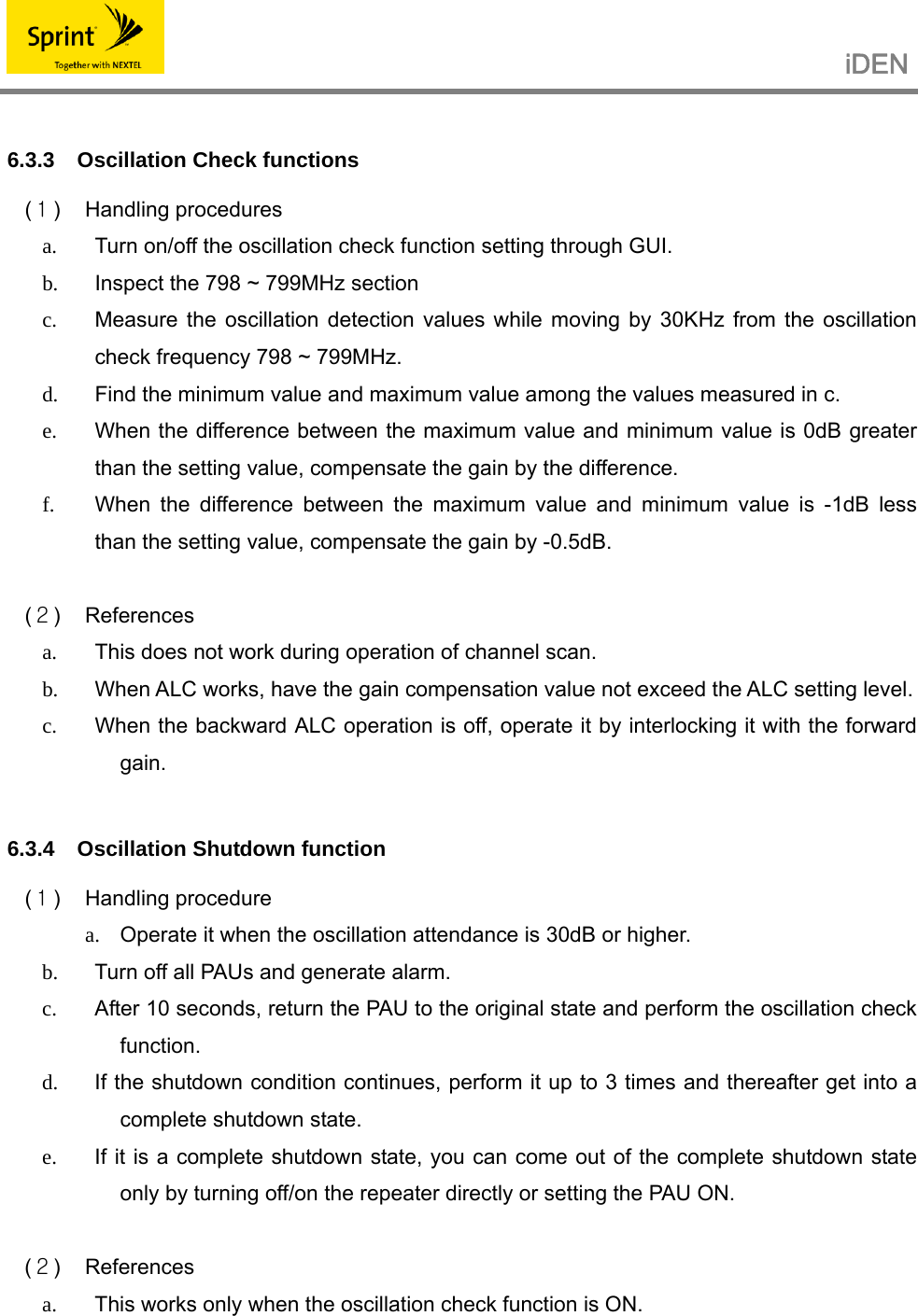                                                   iDEN    6.3.3  Oscillation Check functions  (１) Handling procedures a.  Turn on/off the oscillation check function setting through GUI.   b.  Inspect the 798 ~ 799MHz section   c.  Measure the oscillation detection values while moving by 30KHz from the oscillation check frequency 798 ~ 799MHz. d.  Find the minimum value and maximum value among the values measured in c. e.  When the difference between the maximum value and minimum value is 0dB greater than the setting value, compensate the gain by the difference. f.  When the difference between the maximum value and minimum value is -1dB less than the setting value, compensate the gain by -0.5dB.  (２) References a.  This does not work during operation of channel scan. b.  When ALC works, have the gain compensation value not exceed the ALC setting level. c.  When the backward ALC operation is off, operate it by interlocking it with the forward gain.   6.3.4  Oscillation Shutdown function  (１) Handling procedure a.  Operate it when the oscillation attendance is 30dB or higher. b.  Turn off all PAUs and generate alarm. c.  After 10 seconds, return the PAU to the original state and perform the oscillation check function. d.  If the shutdown condition continues, perform it up to 3 times and thereafter get into a complete shutdown state. e.  If it is a complete shutdown state, you can come out of the complete shutdown state only by turning off/on the repeater directly or setting the PAU ON.  (２) References a.  This works only when the oscillation check function is ON.  