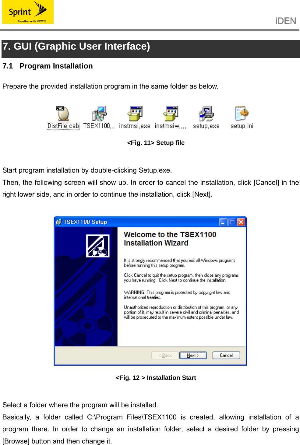                                                   iDEN   7. GUI (Graphic User Interface) 7.1 Program Installation Prepare the provided installation program in the same folder as below.   &lt;Fig. 11&gt; Setup file  Start program installation by double-clicking Setup.exe. Then, the following screen will show up. In order to cancel the installation, click [Cancel] in the right lower side, and in order to continue the installation, click [Next].   &lt;Fig. 12 &gt; Installation Start  Select a folder where the program will be installed. Basically, a folder called C:\Program Files\TSEX1100 is created, allowing installation of a program there. In order to change an installation folder, select a desired folder by pressing  [Browse] button and then change it.  