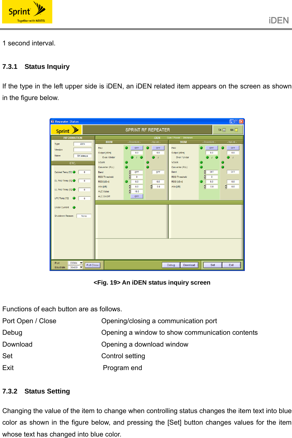                                                   iDEN   1 second interval.  7.3.1 Status Inquiry  If the type in the left upper side is iDEN, an iDEN related item appears on the screen as shown in the figure below.   &lt;Fig. 19&gt; An iDEN status inquiry screen  Functions of each button are as follows. Port Open / Close    Opening/closing a communication port Debug        Opening a window to show communication contents Download      Opening a download window Set    Control setting Exit                                                   Program end  7.3.2 Status Setting  Changing the value of the item to change when controlling status changes the item text into blue color as shown in the figure below, and pressing the [Set] button changes values for the item whose text has changed into blue color. 