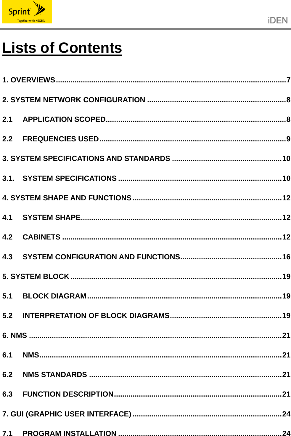                                                   iDEN   Lists of Contents 1. OVERVIEWS...............................................................................................................7 2. SYSTEM NETWORK CONFIGURATION ...................................................................8 2.1 APPLICATION SCOPED.......................................................................................8 2.2 FREQUENCIES USED..........................................................................................9 3. SYSTEM SPECIFICATIONS AND STANDARDS .....................................................10 3.1. SYSTEM SPECIFICATIONS ...............................................................................10 4. SYSTEM SHAPE AND FUNCTIONS ........................................................................12 4.1 SYSTEM SHAPE.................................................................................................12 4.2 CABINETS ..........................................................................................................12 4.3 SYSTEM CONFIGURATION AND FUNCTIONS.................................................16 5. SYSTEM BLOCK......................................................................................................19 5.1 BLOCK DIAGRAM..............................................................................................19 5.2 INTERPRETATION OF BLOCK DIAGRAMS......................................................19 6. NMS ..........................................................................................................................21 6.1 NMS.....................................................................................................................21 6.2 NMS STANDARDS .............................................................................................21 6.3 FUNCTION DESCRIPTION.................................................................................21 7. GUI (GRAPHIC USER INTERFACE) ........................................................................24 7.1 PROGRAM INSTALLATION ...............................................................................24 