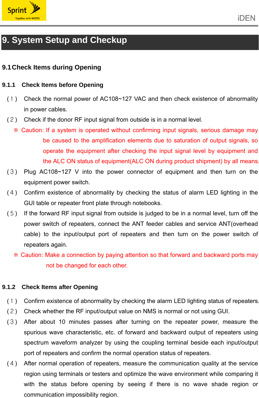                                                   iDEN   9. System Setup and Checkup  9.1 Check Items during Opening 9.1.1  Check Items before Opening  (１)  Check the normal power of AC108~127 VAC and then check existence of abnormality in power cables. (２)  Check if the donor RF input signal from outside is in a normal level.  Caution: If a system is operated without confirming input signals, serious damage may ※be caused to the amplification elements due to saturation of output signals, so operate the equipment after checking the input signal level by equipment and the ALC ON status of equipment(ALC ON during product shipment) by all means. (３)  Plug AC108~127 V into the power connector of equipment and then turn on the equipment power switch. (４)  Confirm existence of abnormality by checking the status of alarm LED lighting in the GUI table or repeater front plate through notebooks. (５)  If the forward RF input signal from outside is judged to be in a normal level, turn off the power switch of repeaters, connect the ANT feeder cables and service ANT(overhead cable) to the input/output port of repeaters and then turn on the power switch of repeaters again.  Caution: Make a connection by paying attention so that forward and backward ports may ※not be changed for each other.  9.1.2  Check Items after Opening  (１)  Confirm existence of abnormality by checking the alarm LED lighting status of repeaters. (２)  Check whether the RF input/output value on NMS is normal or not using GUI. (３)  After about 10 minutes passes after turning on the repeater power, measure the spurious wave characteristic, etc. of forward and backward output of repeaters using spectrum waveform analyzer by using the coupling terminal beside each input/output port of repeaters and confirm the normal operation status of repeaters. (４)  After normal operation of repeaters, measure the communication quality at the service region using terminals or testers and optimize the wave environment while comparing it with the status before opening by seeing if there is no wave shade region or communication impossibility region. 