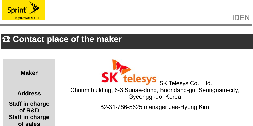                                                   iDEN    Contact place of the maker ☎  Maker SK Telesys Co., Ltd. Address  Chorim building, 6-3 Sunae-dong, Boondang-gu, Seongnam-city, Gyeonggi-do, Korea Staff in charge of R&amp;D  82-31-786-5625 manager Jae-Hyung Kim Staff in charge of sales     