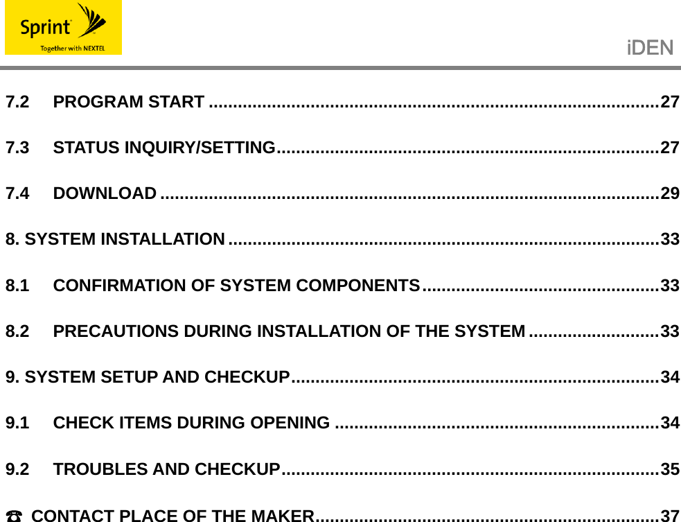                                                   iDEN   7.2 PROGRAM START .............................................................................................27 7.3 STATUS INQUIRY/SETTING...............................................................................27 7.4 DOWNLOAD .......................................................................................................29 8. SYSTEM INSTALLATION .........................................................................................33 8.1 CONFIRMATION OF SYSTEM COMPONENTS.................................................33 8.2 PRECAUTIONS DURING INSTALLATION OF THE SYSTEM ...........................33 9. SYSTEM SETUP AND CHECKUP............................................................................34 9.1 CHECK ITEMS DURING OPENING ...................................................................34 9.2 TROUBLES AND CHECKUP..............................................................................35 ☎  CONTACT PLACE OF THE MAKER.......................................................................37 