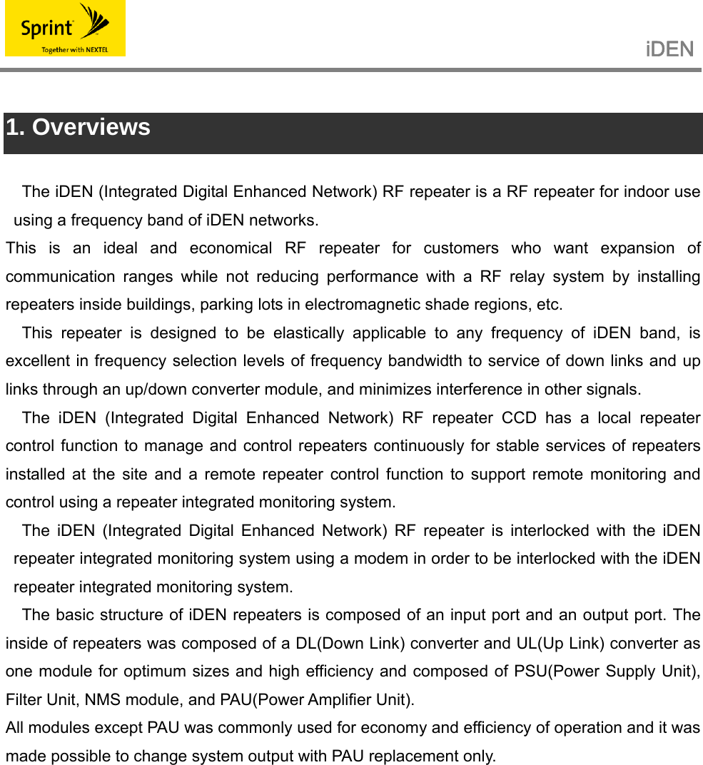                                                   iDEN    1. Overviews  The iDEN (Integrated Digital Enhanced Network) RF repeater is a RF repeater for indoor use using a frequency band of iDEN networks. This is an ideal and economical RF repeater for customers who want expansion of communication ranges while not reducing performance with a RF relay system by installing repeaters inside buildings, parking lots in electromagnetic shade regions, etc. This repeater is designed to be elastically applicable to any frequency of iDEN band, is excellent in frequency selection levels of frequency bandwidth to service of down links and up links through an up/down converter module, and minimizes interference in other signals. The iDEN (Integrated Digital Enhanced Network) RF repeater CCD has a local repeater control function to manage and control repeaters continuously for stable services of repeaters installed at the site and a remote repeater control function to support remote monitoring and control using a repeater integrated monitoring system. The iDEN (Integrated Digital Enhanced Network) RF repeater is interlocked with the iDEN repeater integrated monitoring system using a modem in order to be interlocked with the iDEN repeater integrated monitoring system. The basic structure of iDEN repeaters is composed of an input port and an output port. The inside of repeaters was composed of a DL(Down Link) converter and UL(Up Link) converter as one module for optimum sizes and high efficiency and composed of PSU(Power Supply Unit), Filter Unit, NMS module, and PAU(Power Amplifier Unit). All modules except PAU was commonly used for economy and efficiency of operation and it was made possible to change system output with PAU replacement only.           