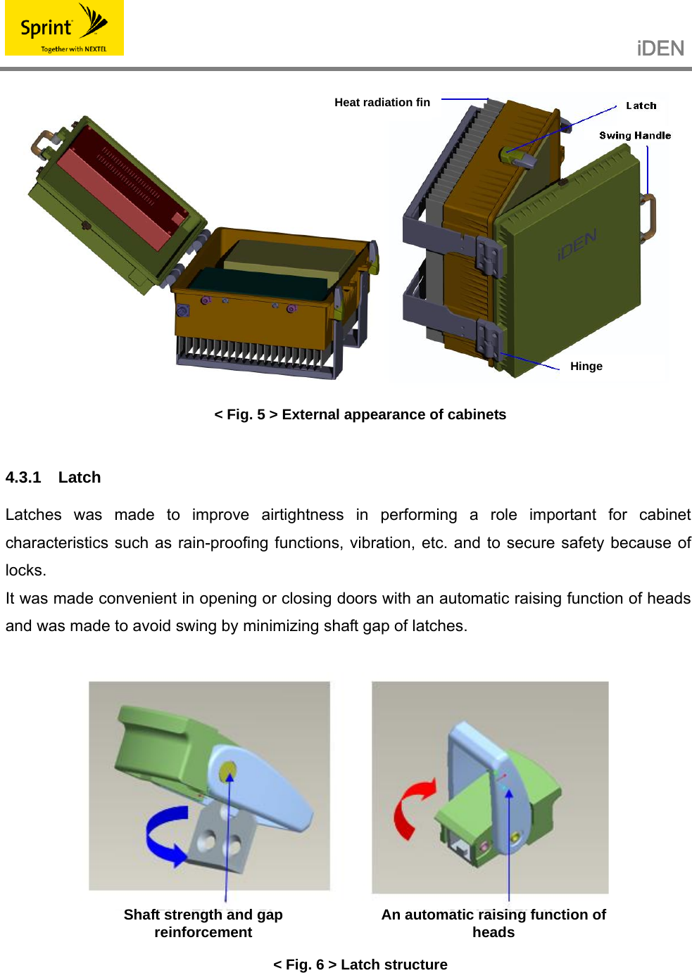                                                   iDEN    &lt; Fig. 5 &gt; External appearance of cabinets  4.3.1 Latch  Latches was made to improve airtightness in performing a role important for cabinet characteristics such as rain-proofing functions, vibration, etc. and to secure safety because of locks. It was made convenient in opening or closing doors with an automatic raising function of heads and was made to avoid swing by minimizing shaft gap of latches.    &lt; Fig. 6 &gt; Latch structure    Hinge  Heat radiation finShaft strength and gap reinforcement  An automatic raising function of heads 