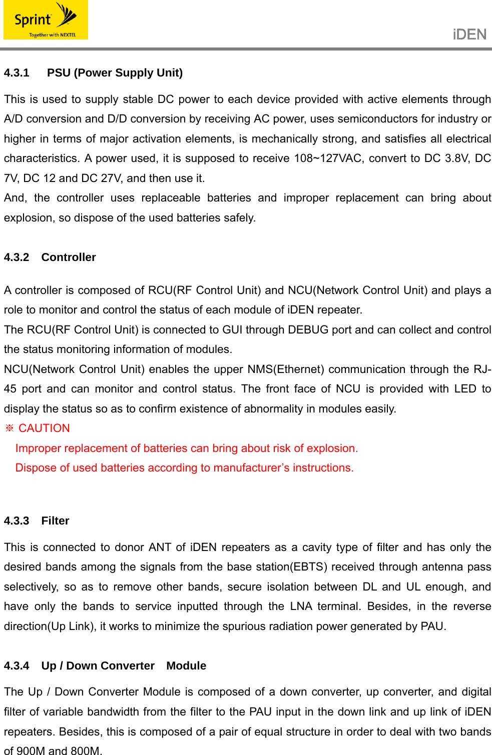                                                  iDEN   4.3.1   PSU (Power Supply Unit)  This is used to supply stable DC power to each device provided with active elements through A/D conversion and D/D conversion by receiving AC power, uses semiconductors for industry or higher in terms of major activation elements, is mechanically strong, and satisfies all electrical characteristics. A power used, it is supposed to receive 108~127VAC, convert to DC 3.8V, DC 7V, DC 12 and DC 27V, and then use it. And, the controller uses replaceable batteries and improper replacement can bring about explosion, so dispose of the used batteries safely.  4.3.2 Controller   A controller is composed of RCU(RF Control Unit) and NCU(Network Control Unit) and plays a role to monitor and control the status of each module of iDEN repeater. The RCU(RF Control Unit) is connected to GUI through DEBUG port and can collect and control the status monitoring information of modules. NCU(Network Control Unit) enables the upper NMS(Ethernet) communication through the RJ-45 port and can monitor and control status. The front face of NCU is provided with LED to display the status so as to confirm existence of abnormality in modules easily.  CAUTION※ Improper replacement of batteries can bring about risk of explosion. Dispose of used batteries according to manufacturer’s instructions.   4.3.3 Filter  This is connected to donor ANT of iDEN repeaters as a cavity type of filter and has only the desired bands among the signals from the base station(EBTS) received through antenna pass selectively, so as to remove other bands, secure isolation between DL and UL enough, and have only the bands to service inputted through the LNA terminal. Besides, in the reverse direction(Up Link), it works to minimize the spurious radiation power generated by PAU.  4.3.4  Up / Down Converter    Module  The Up / Down Converter Module is composed of a down converter, up converter, and digital filter of variable bandwidth from the filter to the PAU input in the down link and up link of iDEN repeaters. Besides, this is composed of a pair of equal structure in order to deal with two bands of 900M and 800M. 