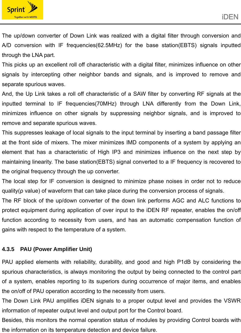                                                   iDEN   The up/down converter of Down Link was realized with a digital filter through conversion and A/D conversion with IF frequencies(62.5MHz) for the base station(EBTS) signals inputted through the LNA part. This picks up an excellent roll off characteristic with a digital filter, minimizes influence on other signals by intercepting other neighbor bands and signals, and is improved to remove and separate spurious waves. And, the Up Link takes a roll off characteristic of a SAW filter by converting RF signals at the inputted terminal to IF frequencies(70MHz) through LNA differently from the Down Link, minimizes influence on other signals by suppressing neighbor signals, and is improved to remove and separate spurious waves. This suppresses leakage of local signals to the input terminal by inserting a band passage filter at the front side of mixers. The mixer minimizes IMD components of a system by applying an element that has a characteristic of High IP3 and minimizes influence on the next step by maintaining linearity. The base station(EBTS) signal converted to a IF frequency is recovered to the original frequency through the up converter. The local step for IF conversion is designed to minimize phase noises in order not to reduce quality(ρ value) of waveform that can take place during the conversion process of signals. The RF block of the up/down converter of the down link performs AGC and ALC functions to protect equipment during application of over input to the iDEN RF repeater, enables the on/off function according to necessity from users, and has an automatic compensation function of gains with respect to the temperature of a system.  4.3.5 PAU (Power Amplifier Unit)  PAU applied elements with reliability, durability, and good and high P1dB by considering the spurious characteristics, is always monitoring the output by being connected to the control part of a system, enables reporting to its superiors during occurrence of major items, and enables the on/off of PAU operation according to the necessity from users. The Down Link PAU amplifies iDEN signals to a proper output level and provides the VSWR information of repeater output level and output port for the Control board. Besides, this monitors the normal operation status of modules by providing Control boards with the information on its temperature detection and device failure.   