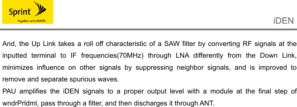                                                   iDEN   And, the Up Link takes a roll off characteristic of a SAW filter by converting RF signals at the inputted terminal to IF frequencies(70MHz) through LNA differently from the Down Link, minimizes influence on other signals by suppressing neighbor signals, and is improved to remove and separate spurious waves. PAU amplifies the iDEN signals to a proper output level with a module at the final step of wndrPrldml, pass through a filter, and then discharges it through ANT.         