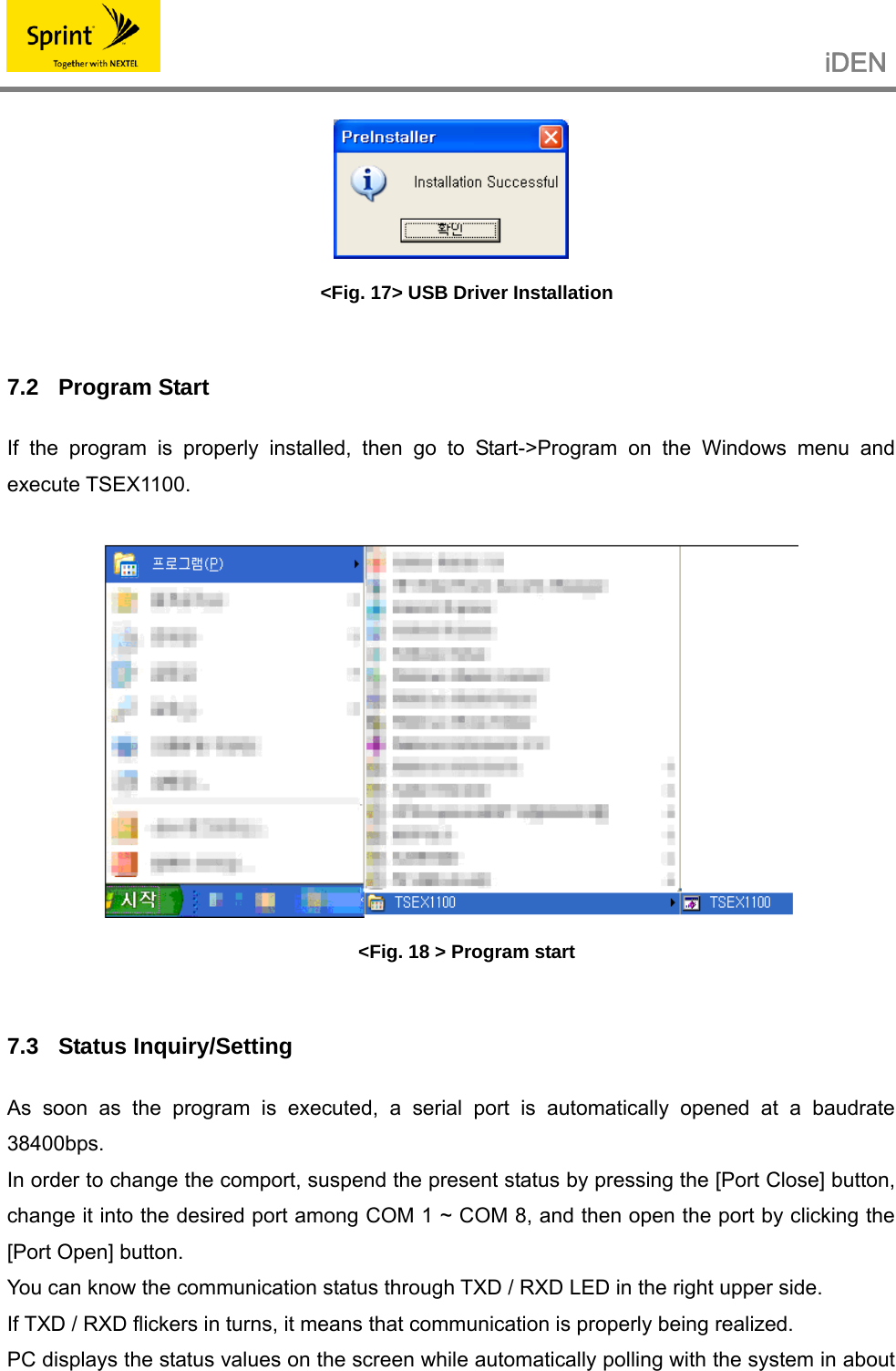                                                   iDEN    &lt;Fig. 17&gt; USB Driver Installation  7.2 Program Start If the program is properly installed, then go to Start-&gt;Program on the Windows menu and execute TSEX1100.   &lt;Fig. 18 &gt; Program start  7.3 Status Inquiry/Setting As soon as the program is executed, a serial port is automatically opened at a baudrate 38400bps. In order to change the comport, suspend the present status by pressing the [Port Close] button, change it into the desired port among COM 1 ~ COM 8, and then open the port by clicking the [Port Open] button. You can know the communication status through TXD / RXD LED in the right upper side. If TXD / RXD flickers in turns, it means that communication is properly being realized. PC displays the status values on the screen while automatically polling with the system in about 