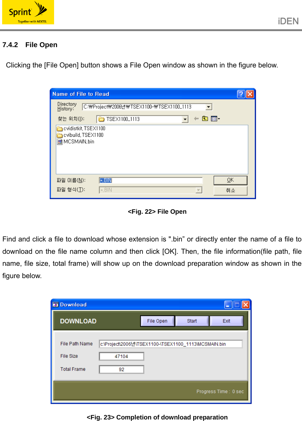                                                   iDEN   7.4.2 File Open     Clicking the [File Open] button shows a File Open window as shown in the figure below.   &lt;Fig. 22&gt; File Open  Find and click a file to download whose extension is &quot;.bin” or directly enter the name of a file to download on the file name column and then click [OK]. Then, the file information(file path, file name, file size, total frame) will show up on the download preparation window as shown in the figure below.   &lt;Fig. 23&gt; Completion of download preparation    