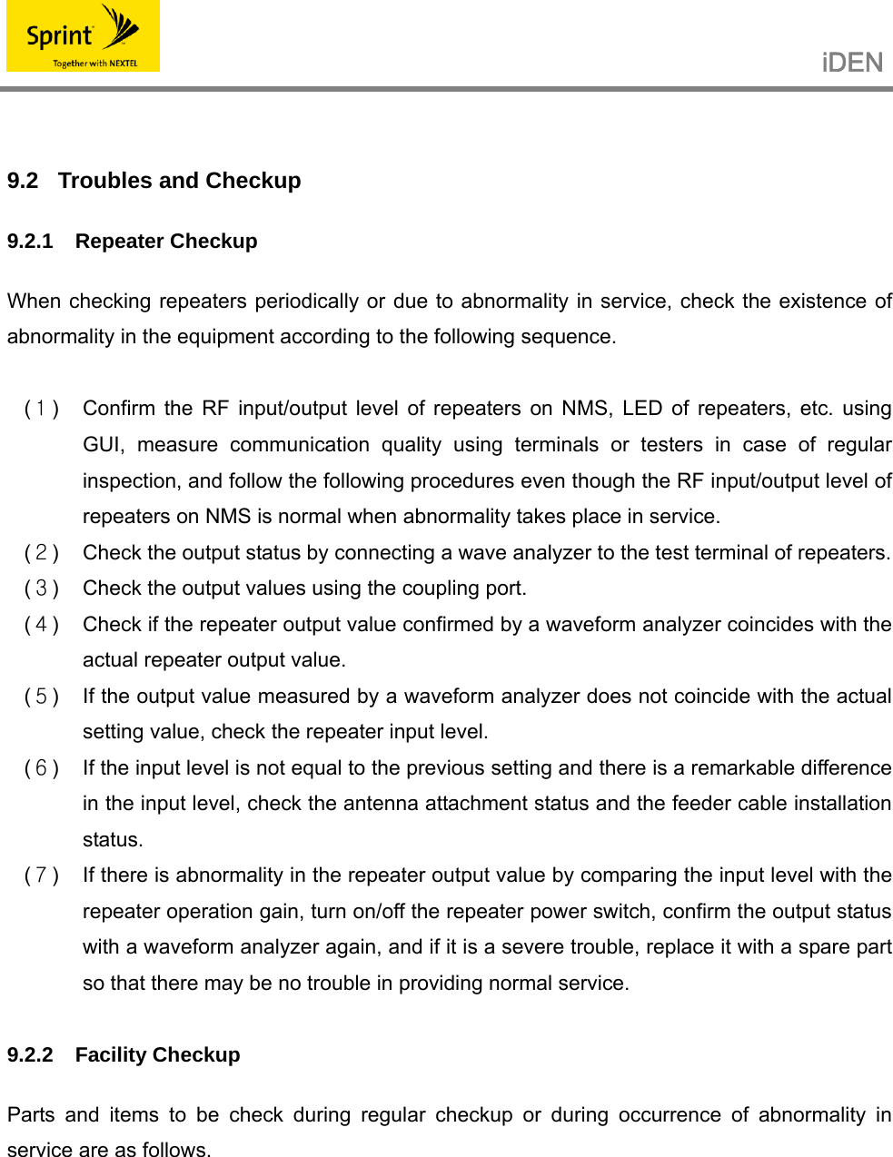                                                   iDEN    9.2  Troubles and Checkup 9.2.1 Repeater Checkup  When checking repeaters periodically or due to abnormality in service, check the existence of abnormality in the equipment according to the following sequence.  (１)  Confirm the RF input/output level of repeaters on NMS, LED of repeaters, etc. using GUI, measure communication quality using terminals or testers in case of regular inspection, and follow the following procedures even though the RF input/output level of repeaters on NMS is normal when abnormality takes place in service. (２)  Check the output status by connecting a wave analyzer to the test terminal of repeaters. (３)  Check the output values using the coupling port. (４)  Check if the repeater output value confirmed by a waveform analyzer coincides with the actual repeater output value. (５)  If the output value measured by a waveform analyzer does not coincide with the actual setting value, check the repeater input level. (６)  If the input level is not equal to the previous setting and there is a remarkable difference in the input level, check the antenna attachment status and the feeder cable installation status. (７)  If there is abnormality in the repeater output value by comparing the input level with the repeater operation gain, turn on/off the repeater power switch, confirm the output status with a waveform analyzer again, and if it is a severe trouble, replace it with a spare part so that there may be no trouble in providing normal service.  9.2.2 Facility Checkup  Parts and items to be check during regular checkup or during occurrence of abnormality in service are as follows.      