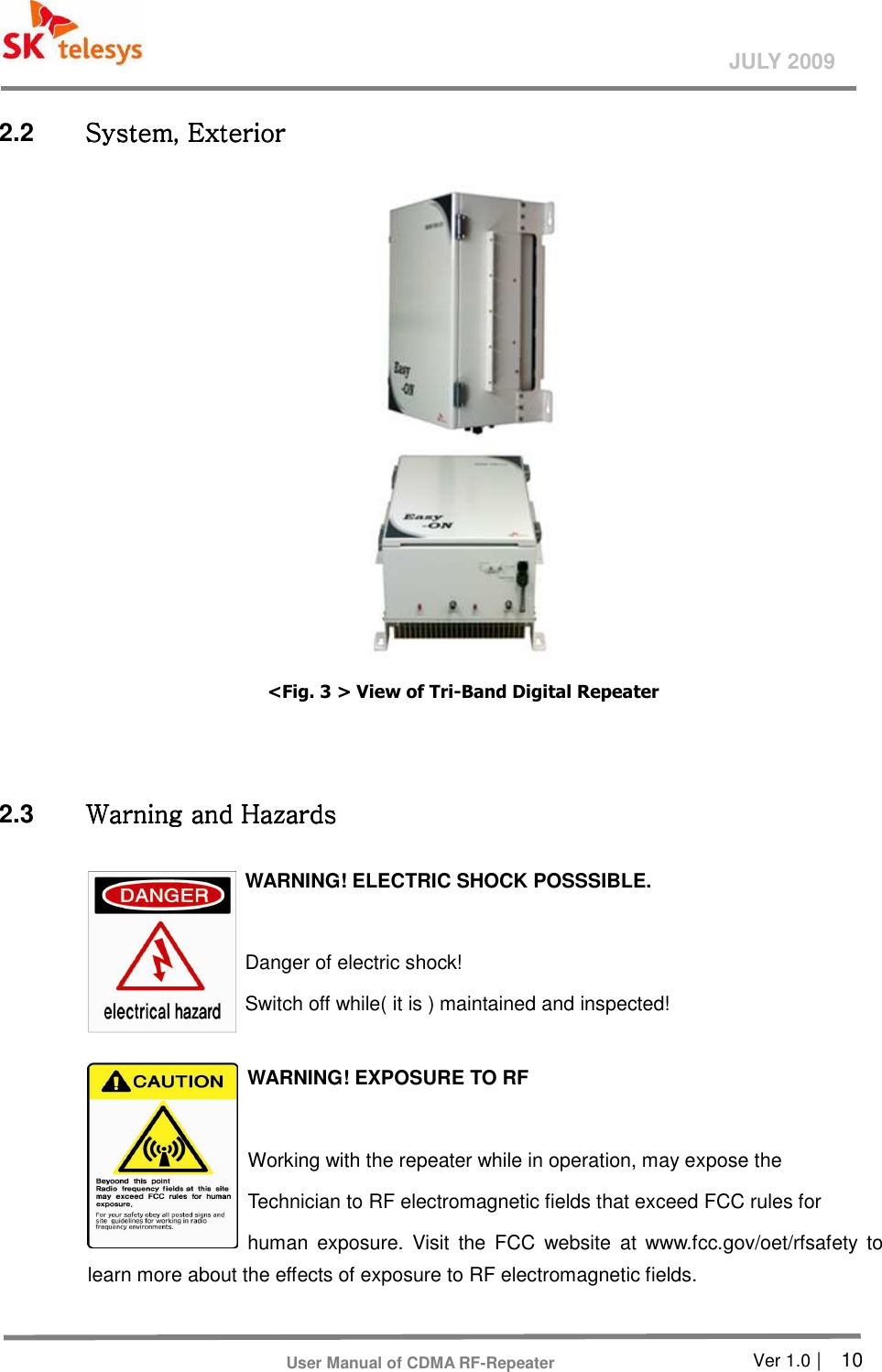       Ver 1.0 |    10 JULY 2009 User Manual of CDMA RF-Repeater 2.2  System, ExteriorSystem, ExteriorSystem, ExteriorSystem, Exterior     &lt;Fig. 3 &gt; View of Tri-Band Digital Repeater       2.3  Warning and HazardsWarning and HazardsWarning and HazardsWarning and Hazards    WARNING! ELECTRIC SHOCK POSSSIBLE.  Danger of electric shock!   Switch off while( it is ) maintained and inspected!    WARNING! EXPOSURE TO RF   Working with the repeater while in operation, may expose the   Technician to RF electromagnetic fields that exceed FCC rules for                            human  exposure.  Visit  the  FCC  website  at  www.fcc.gov/oet/rfsafety  to learn more about the effects of exposure to RF electromagnetic fields.  