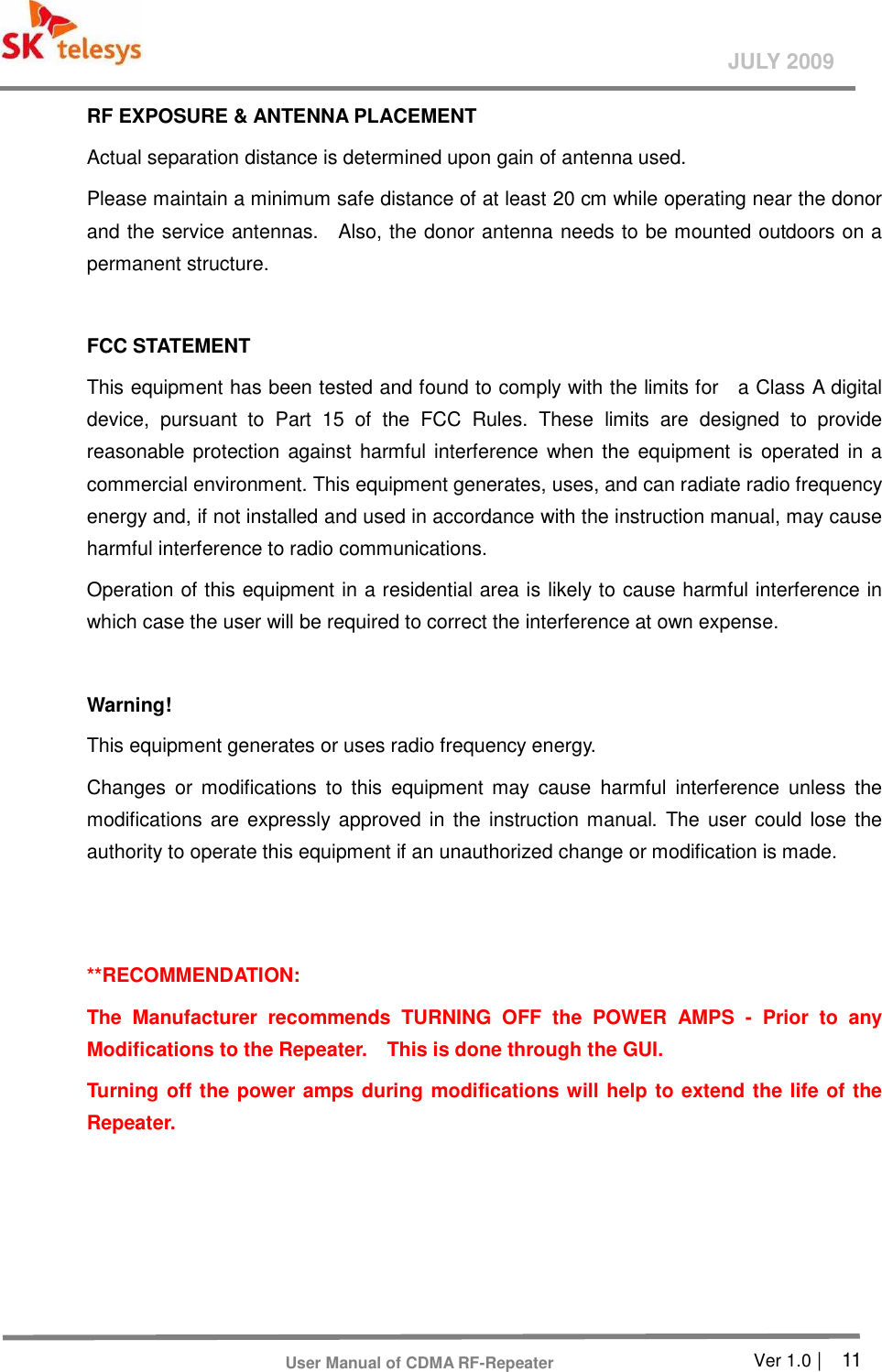       Ver 1.0 |    11 JULY 2009 User Manual of CDMA RF-Repeater RF EXPOSURE &amp; ANTENNA PLACEMENT Actual separation distance is determined upon gain of antenna used. Please maintain a minimum safe distance of at least 20 cm while operating near the donor and the service antennas.    Also, the donor antenna needs to be mounted outdoors on a permanent structure.  FCC STATEMENT This equipment has been tested and found to comply with the limits for    a Class A digital device,  pursuant  to  Part  15  of  the  FCC  Rules.  These  limits  are  designed  to  provide reasonable protection against harmful interference when the equipment is operated in a commercial environment. This equipment generates, uses, and can radiate radio frequency energy and, if not installed and used in accordance with the instruction manual, may cause harmful interference to radio communications. Operation of this equipment in a residential area is likely to cause harmful interference in which case the user will be required to correct the interference at own expense.  Warning! This equipment generates or uses radio frequency energy. Changes  or  modifications  to  this  equipment  may  cause  harmful  interference  unless  the modifications are  expressly approved  in the  instruction manual. The user  could lose the authority to operate this equipment if an unauthorized change or modification is made.   **RECOMMENDATION:   The  Manufacturer  recommends  TURNING  OFF  the  POWER  AMPS  -  Prior  to  any Modifications to the Repeater.    This is done through the GUI.   Turning off the power amps during modifications will help to extend the life of the Repeater.     