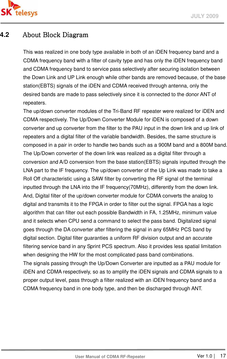       Ver 1.0 |    17 JULY 2009 User Manual of CDMA RF-Repeater 4.2  AAAAbbbbout Block Diagramout Block Diagramout Block Diagramout Block Diagram    This was realized in one body type available in both of an iDEN frequency band and a CDMA frequency band with a filter of cavity type and has only the iDEN frequency band and CDMA frequency band to service pass selectively after securing isolation between the Down Link and UP Link enough while other bands are removed because, of the base station(EBTS) signals of the iDEN and CDMA received through antenna, only the desired bands are made to pass selectively since it is connected to the donor ANT of repeaters.   The up/down converter modules of the Tri-Band RF repeater were realized for iDEN and CDMA respectively. The Up/Down Converter Module for iDEN is composed of a down converter and up converter from the filter to the PAU input in the down link and up link of repeaters and a digital filter of the variable bandwidth. Besides, the same structure is composed in a pair in order to handle two bands such as a 900M band and a 800M band. The Up/Down converter of the down link was realized as a digital filter through a conversion and A/D conversion from the base station(EBTS) signals inputted through the LNA part to the IF frequency. The up/down converter of the Up Link was made to take a Roll Off characteristic using a SAW filter by converting the RF signal of the terminal inputted through the LNA into the IF frequency(70MHz), differently from the down link. And, Digital filter of the up/down converter module for CDMA converts the analog to digital and transmits it to the FPGA in order to filter out the signal. FPGA has a logic algorithm that can filter out each possible Bandwidth in FA, 1.25MHz, minimum value and it selects when CPU send a command to select the pass band. Digitalized signal goes through the DA converter after filtering the signal in any 65MHz PCS band by digital section. Digital filter guaranties a uniform RF division output and an accurate filtering service band in any Sprint PCS spectrum. Also it provides less spatial limitation when designing the HW for the most complicated pass band combinations. The signals passing through the Up/Down Converter are inputted as a PAU module for iDEN and CDMA respectively, so as to amplify the iDEN signals and CDMA signals to a proper output level, pass through a filter realized with an iDEN frequency band and a CDMA frequency band in one body type, and then be discharged through ANT. 