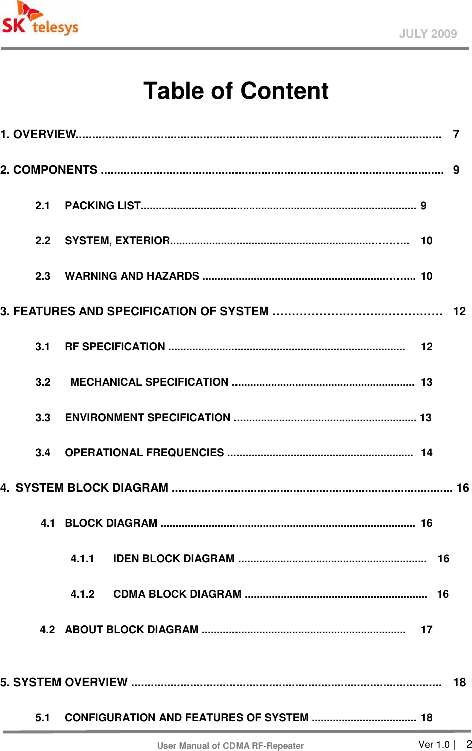       Ver 1.0 |    2 JULY 2009 User Manual of CDMA RF-Repeater  Table of Content   1. OVERVIEW................................................................................................................  7 2. COMPONENTS .........................................................................................................  9  2.1    PACKING LIST............................................................................................ 9  2.2    SYSTEM, EXTERIOR...................................................................………..  10  2.3    WARNING AND HAZARDS .............................................................……...  10 3. FEATURES AND SPECIFICATION OF SYSTEM ………………………..……………  12  3.1    RF SPECIFICATION ...............................................................................  12    3.2    MECHANICAL SPECIFICATION .............................................................   13  3.3    ENVIRONMENT SPECIFICATION ............................................................. 13  3.4    OPERATIONAL FREQUENCIES ..............................................................   14 4.  SYSTEM BLOCK DIAGRAM ...................................................................................... 16    4.1   BLOCK DIAGRAM .....................................................................................  16  4.1.1    IDEN BLOCK DIAGRAM ...............................................................    16  4.1.2    CDMA BLOCK DIAGRAM .............................................................  16    4.2    ABOUT BLOCK DIAGRAM ....................................................................  17    5. SYSTEM OVERVIEW ...............................................................................................  18    5.1    CONFIGURATION AND FEATURES OF SYSTEM ................................... 18 