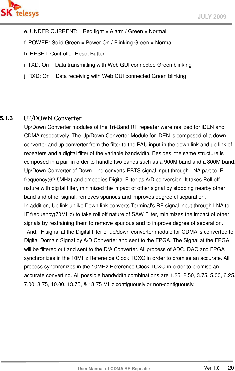       Ver 1.0 |    20 JULY 2009 User Manual of CDMA RF-Repeater e. UNDER CURRENT:    Red light = Alarm / Green = Normal f. POWER: Solid Green = Power On / Blinking Green = Normal     h. RESET: Controller Reset Button   i. TXD: On = Data transmitting with Web GUI connected Green blinking   j. RXD: On = Data receiving with Web GUI connected Green blinking    5.1.3  UP/DOWN ConverterUP/DOWN ConverterUP/DOWN ConverterUP/DOWN Converter    Up/Down Converter modules of the Tri-Band RF repeater were realized for iDEN and CDMA respectively. The Up/Down Converter Module for iDEN is composed of a down converter and up converter from the filter to the PAU input in the down link and up link of repeaters and a digital filter of the variable bandwidth. Besides, the same structure is composed in a pair in order to handle two bands such as a 900M band and a 800M band. Up/Down Converter of Down Lind converts EBTS signal input through LNA part to IF frequency(62.5MHz) and embodies Digital Filter as A/D conversion. It takes Roll off nature with digital filter, minimized the impact of other signal by stopping nearby other band and other signal, removes spurious and improves degree of separation. In addition, Up link unlike Down link converts Terminal’s RF signal input through LNA to IF frequency(70MHz) to take roll off nature of SAW Filter, minimizes the impact of other signals by restraining them to remove spurious and to improve degree of separation. And, IF signal at the Digital filter of up/down converter module for CDMA is converted to Digital Domain Signal by A/D Converter and sent to the FPGA. The Signal at the FPGA will be filtered out and sent to the D/A Converter. All process of ADC, DAC and FPGA synchronizes in the 10MHz Reference Clock TCXO in order to promise an accurate. All process synchronizes in the 10MHz Reference Clock TCXO in order to promise an accurate converting. All possible bandwidth combinations are 1.25, 2.50, 3.75, 5.00, 6.25, 7.00, 8.75, 10.00, 13.75, &amp; 18.75 MHz contiguously or non-contiguously. 