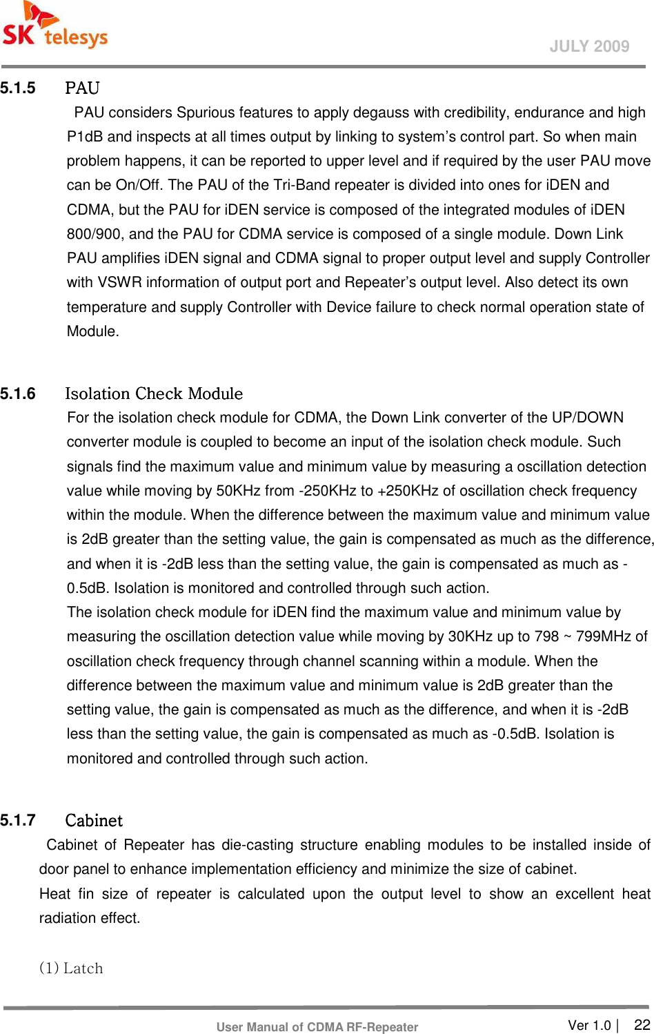       Ver 1.0 |    22 JULY 2009 User Manual of CDMA RF-Repeater 5.1.5  PAUPAUPAUPAU    PAU considers Spurious features to apply degauss with credibility, endurance and high P1dB and inspects at all times output by linking to system’s control part. So when main problem happens, it can be reported to upper level and if required by the user PAU move can be On/Off. The PAU of the Tri-Band repeater is divided into ones for iDEN and CDMA, but the PAU for iDEN service is composed of the integrated modules of iDEN 800/900, and the PAU for CDMA service is composed of a single module. Down Link PAU amplifies iDEN signal and CDMA signal to proper output level and supply Controller with VSWR information of output port and Repeater’s output level. Also detect its own temperature and supply Controller with Device failure to check normal operation state of Module.  5.1.6  Isolation Check ModuleIsolation Check ModuleIsolation Check ModuleIsolation Check Module    For the isolation check module for CDMA, the Down Link converter of the UP/DOWN converter module is coupled to become an input of the isolation check module. Such signals find the maximum value and minimum value by measuring a oscillation detection value while moving by 50KHz from -250KHz to +250KHz of oscillation check frequency within the module. When the difference between the maximum value and minimum value is 2dB greater than the setting value, the gain is compensated as much as the difference, and when it is -2dB less than the setting value, the gain is compensated as much as -0.5dB. Isolation is monitored and controlled through such action. The isolation check module for iDEN find the maximum value and minimum value by measuring the oscillation detection value while moving by 30KHz up to 798 ~ 799MHz of oscillation check frequency through channel scanning within a module. When the difference between the maximum value and minimum value is 2dB greater than the setting value, the gain is compensated as much as the difference, and when it is -2dB less than the setting value, the gain is compensated as much as -0.5dB. Isolation is monitored and controlled through such action.  5.1.7  CabinetCabinetCabinetCabinet    Cabinet  of  Repeater  has  die-casting  structure  enabling  modules  to  be  installed inside  of door panel to enhance implementation efficiency and minimize the size of cabinet.   Heat  fin  size  of  repeater  is  calculated  upon  the  output  level  to  show  an  excellent  heat radiation effect.  (1) Latch   