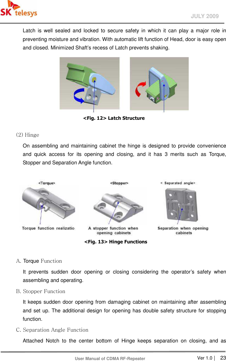       Ver 1.0 |    23 JULY 2009 User Manual of CDMA RF-Repeater Latch  is  well  sealed  and  locked  to  secure  safety  in  which  it  can  play  a  major  role  in preventing moisture and vibration. With automatic lift function of Head, door is easy open and closed. Minimized Shaft’s recess of Latch prevents shaking.  &lt;Fig. 12&gt; Latch Structure   (2) Hinge   On assembling and maintaining cabinet the hinge  is designed to provide convenience and  quick  access  for  its  opening  and  closing,  and  it  has  3  merits  such  as  Torque, Stopper and Separation Angle function.   &lt;Fig. 13&gt; Hinge Functions  A. Torque Function   It  prevents  sudden  door  opening  or  closing  considering  the  operator’s  safety  when assembling and operating.   B. Stopper Function   It keeps sudden door opening from damaging cabinet on maintaining after assembling and set up. The additional design for opening has double safety structure for stopping function.   C. Separation Angle Function   Attached  Notch  to  the  center  bottom  of  Hinge  keeps  separation  on  closing,  and  as 