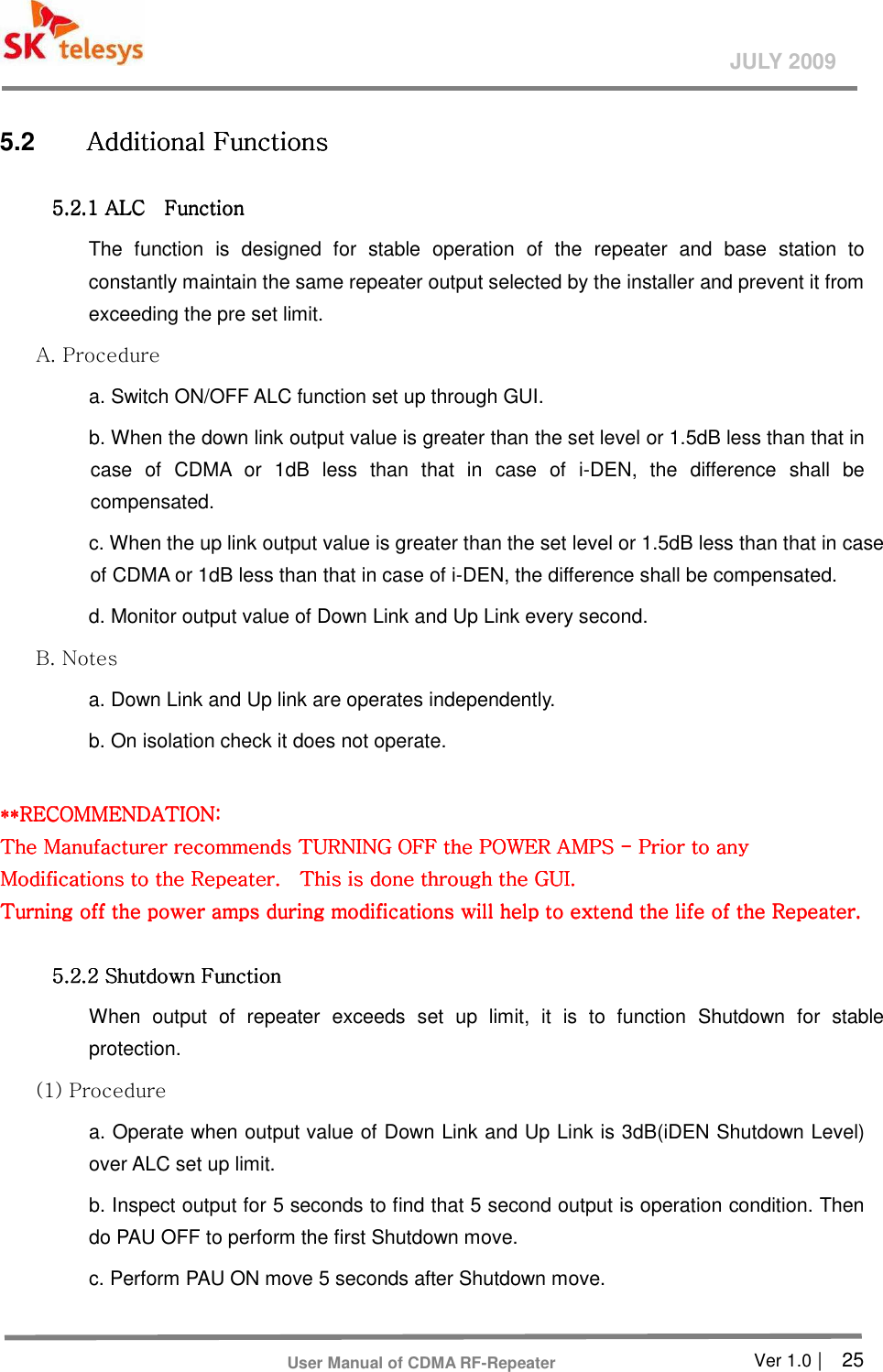       Ver 1.0 |    25 JULY 2009 User Manual of CDMA RF-Repeater 5.2  Additional Functions Additional Functions Additional Functions Additional Functions      5.2.1 A5.2.1 A5.2.1 A5.2.1 ALCLCLCLC             Function Function Function Function      The  function  is  designed  for  stable  operation  of  the  repeater  and  base  station  to constantly maintain the same repeater output selected by the installer and prevent it from exceeding the pre set limit.   A. Procedure   a. Switch ON/OFF ALC function set up through GUI. b. When the down link output value is greater than the set level or 1.5dB less than that in case  of  CDMA  or  1dB  less  than  that  in  case  of  i-DEN,  the  difference  shall  be compensated. c. When the up link output value is greater than the set level or 1.5dB less than that in case of CDMA or 1dB less than that in case of i-DEN, the difference shall be compensated. d. Monitor output value of Down Link and Up Link every second. B. Notes   a. Down Link and Up link are operates independently.   b. On isolation check it does not operate.    **RECOMMENDATION: **RECOMMENDATION: **RECOMMENDATION: **RECOMMENDATION:      The Manufacturer recommends TURNING OFF the POWER AMPS The Manufacturer recommends TURNING OFF the POWER AMPS The Manufacturer recommends TURNING OFF the POWER AMPS The Manufacturer recommends TURNING OFF the POWER AMPS ----    Prior to any Prior to any Prior to any Prior to any ModModModModifications to the Repeater.    This is done through the GUI. ifications to the Repeater.    This is done through the GUI. ifications to the Repeater.    This is done through the GUI. ifications to the Repeater.    This is done through the GUI.      Turning off the power amps during modifications will help to extend the life of the Repeater. Turning off the power amps during modifications will help to extend the life of the Repeater. Turning off the power amps during modifications will help to extend the life of the Repeater. Turning off the power amps during modifications will help to extend the life of the Repeater.          5.2.2 Shutdown Function 5.2.2 Shutdown Function 5.2.2 Shutdown Function 5.2.2 Shutdown Function      When  output  of  repeater  exceeds  set  up  limit,  it  is  to  function  Shutdown  for  stable protection.   (1) Procedure   a. Operate when output value of Down Link and Up Link is 3dB(iDEN Shutdown Level) over ALC set up limit. b. Inspect output for 5 seconds to find that 5 second output is operation condition. Then do PAU OFF to perform the first Shutdown move. c. Perform PAU ON move 5 seconds after Shutdown move. 