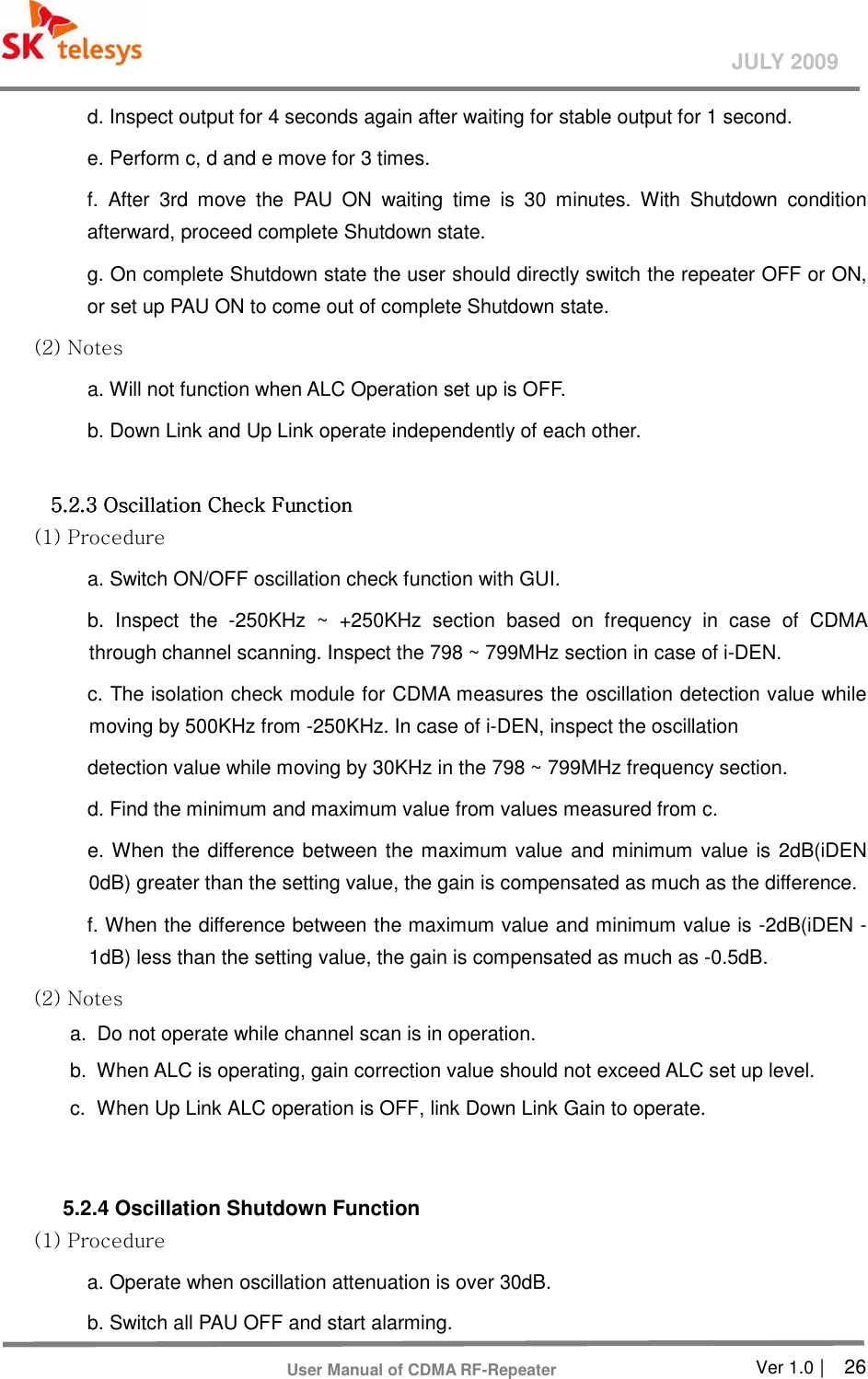       Ver 1.0 |    26 JULY 2009 User Manual of CDMA RF-Repeater d. Inspect output for 4 seconds again after waiting for stable output for 1 second. e. Perform c, d and e move for 3 times. f.  After  3rd  move  the  PAU  ON  waiting  time  is  30  minutes.  With  Shutdown  condition afterward, proceed complete Shutdown state. g. On complete Shutdown state the user should directly switch the repeater OFF or ON, or set up PAU ON to come out of complete Shutdown state. (2) Notes   a. Will not function when ALC Operation set up is OFF.   b. Down Link and Up Link operate independently of each other.    5.2.3 Oscillation Check Function 5.2.3 Oscillation Check Function 5.2.3 Oscillation Check Function 5.2.3 Oscillation Check Function      (1) Procedure   a. Switch ON/OFF oscillation check function with GUI. b.  Inspect  the  -250KHz  ~  +250KHz  section  based  on  frequency  in  case  of  CDMA through channel scanning. Inspect the 798 ~ 799MHz section in case of i-DEN. c. The isolation check module for CDMA measures the oscillation detection value while moving by 500KHz from -250KHz. In case of i-DEN, inspect the oscillation detection value while moving by 30KHz in the 798 ~ 799MHz frequency section. d. Find the minimum and maximum value from values measured from c. e. When the difference between the maximum value  and minimum value is 2dB(iDEN 0dB) greater than the setting value, the gain is compensated as much as the difference. f. When the difference between the maximum value and minimum value is -2dB(iDEN -1dB) less than the setting value, the gain is compensated as much as -0.5dB. (2) Notes   a.   Do not operate while channel scan is in operation. b.   When ALC is operating, gain correction value should not exceed ALC set up level.   c.   When Up Link ALC operation is OFF, link Down Link Gain to operate.     5.2.4 Oscillation Shutdown Function   (1) Procedure   a. Operate when oscillation attenuation is over 30dB. b. Switch all PAU OFF and start alarming. 