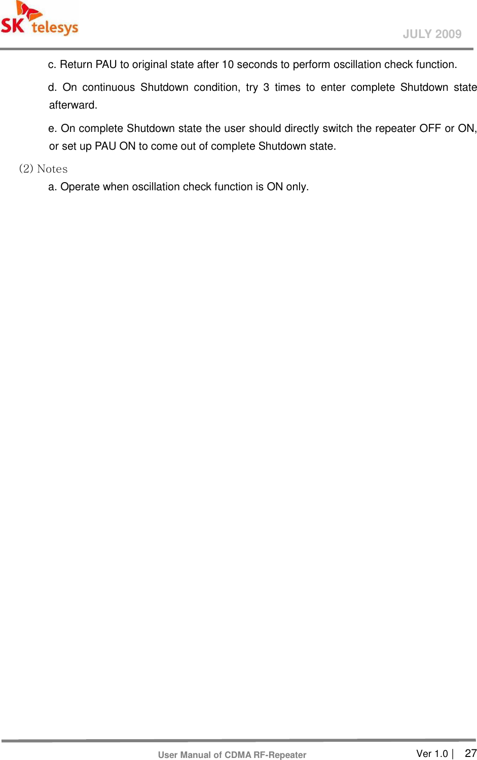       Ver 1.0 |    27 JULY 2009 User Manual of CDMA RF-Repeater c. Return PAU to original state after 10 seconds to perform oscillation check function. d.  On  continuous  Shutdown  condition,  try  3  times  to  enter  complete  Shutdown  state afterward. e. On complete Shutdown state the user should directly switch the repeater OFF or ON, or set up PAU ON to come out of complete Shutdown state. (2) Notes   a. Operate when oscillation check function is ON only.    