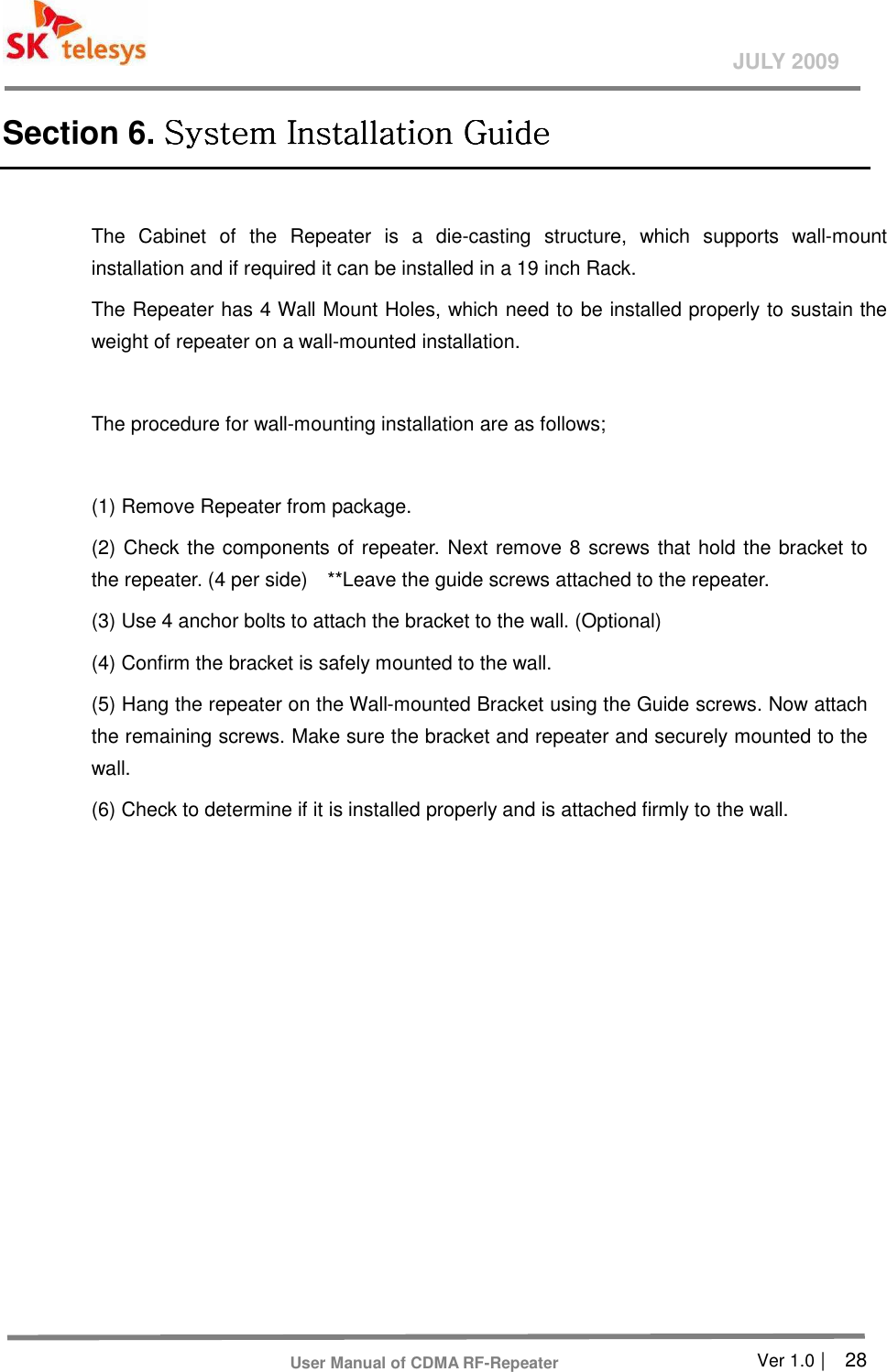       Ver 1.0 |    28 JULY 2009 User Manual of CDMA RF-Repeater Section 6. System Installation GuideSystem Installation GuideSystem Installation GuideSystem Installation Guide     The  Cabinet  of  the  Repeater  is  a  die-casting  structure,  which  supports  wall-mount installation and if required it can be installed in a 19 inch Rack.   The Repeater has 4 Wall Mount Holes, which need to be installed properly to sustain the weight of repeater on a wall-mounted installation.    The procedure for wall-mounting installation are as follows;    (1) Remove Repeater from package.   (2) Check the components of repeater. Next remove 8 screws that hold the bracket to the repeater. (4 per side)    **Leave the guide screws attached to the repeater.     (3) Use 4 anchor bolts to attach the bracket to the wall. (Optional) (4) Confirm the bracket is safely mounted to the wall.   (5) Hang the repeater on the Wall-mounted Bracket using the Guide screws. Now attach the remaining screws. Make sure the bracket and repeater and securely mounted to the wall.     (6) Check to determine if it is installed properly and is attached firmly to the wall.   