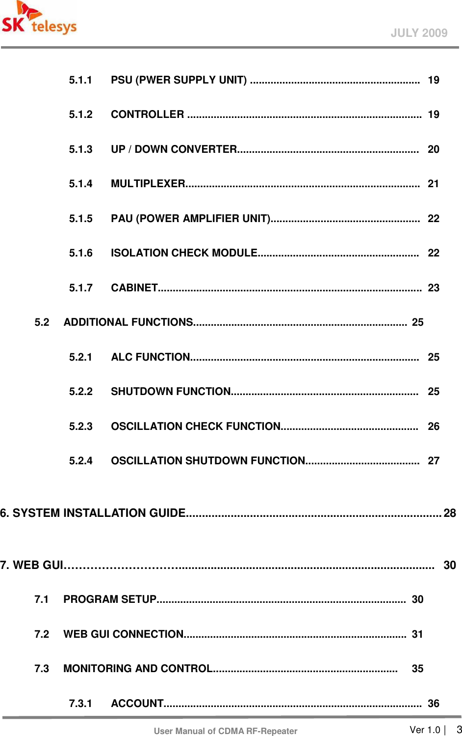       Ver 1.0 |    3 JULY 2009 User Manual of CDMA RF-Repeater    5.1.1    PSU (PWER SUPPLY UNIT) ..........................................................  19  5.1.2    CONTROLLER ................................................................................  19  5.1.3    UP / DOWN CONVERTER..............................................................  20  5.1.4    MULTIPLEXER................................................................................  21  5.1.5    PAU (POWER AMPLIFIER UNIT)...................................................  22    5.1.6    ISOLATION CHECK MODULE.......................................................  22    5.1.7    CABINET..........................................................................................  23    5.2    ADDITIONAL FUNCTIONS......................................................................... 25    5.2.1    ALC FUNCTION..............................................................................  25  5.2.2    SHUTDOWN FUNCTION................................................................  25    5.2.3    OSCILLATION CHECK FUNCTION...............................................  26    5.2.4    OSCILLATION SHUTDOWN FUNCTION.......................................  27    6. SYSTEM INSTALLATION GUIDE................................................................................ 28    7. WEB GUI…………………………................................................................................  30    7.1    PROGRAM SETUP.....................................................................................  30    7.2    WEB GUI CONNECTION............................................................................  31    7.3    MONITORING AND CONTROL...............................................................  35    7.3.1    ACCOUNT........................................................................................  36 