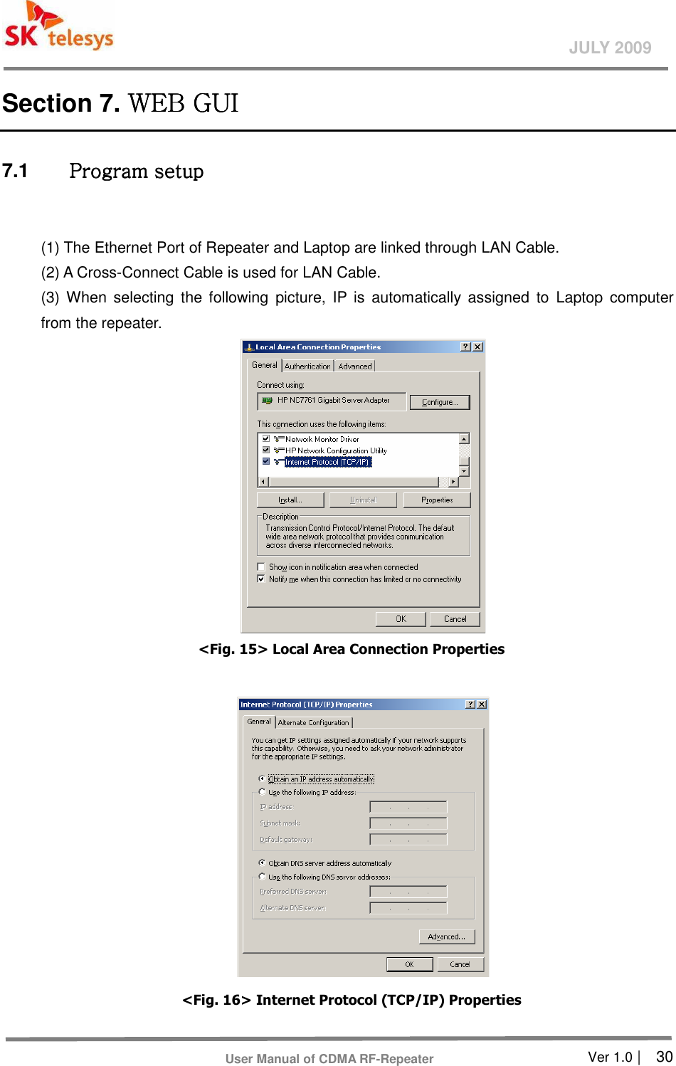       Ver 1.0 |    30 JULY 2009 User Manual of CDMA RF-Repeater Section 7. WEB GUI WEB GUI WEB GUI WEB GUI      7.1  Program setupProgram setupProgram setupProgram setup     (1) The Ethernet Port of Repeater and Laptop are linked through LAN Cable.   (2) A Cross-Connect Cable is used for LAN Cable.   (3)  When  selecting  the  following  picture,  IP  is  automatically  assigned  to  Laptop  computer from the repeater.    &lt;Fig. 15&gt; Local Area Connection Properties   &lt;Fig. 16&gt; Internet Protocol (TCP/IP) Properties 