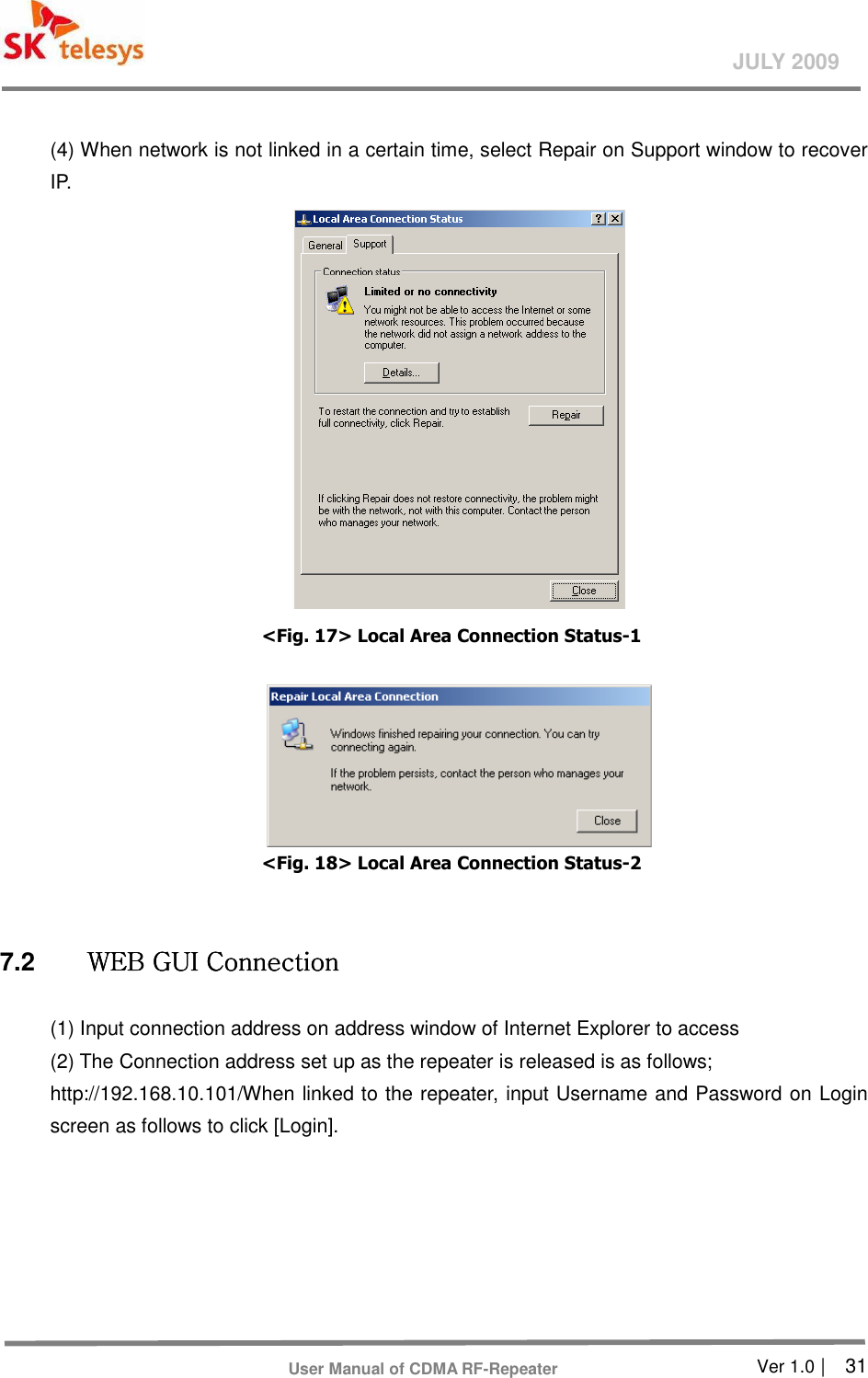       Ver 1.0 |    31 JULY 2009 User Manual of CDMA RF-Repeater  (4) When network is not linked in a certain time, select Repair on Support window to recover IP.    &lt;Fig. 17&gt; Local Area Connection Status-1     &lt;Fig. 18&gt; Local Area Connection Status-2  7.2  WEB GUI ConnectionWEB GUI ConnectionWEB GUI ConnectionWEB GUI Connection    (1) Input connection address on address window of Internet Explorer to access   (2) The Connection address set up as the repeater is released is as follows;   http://192.168.10.101/When linked to the repeater, input Username and Password on Login screen as follows to click [Login].   