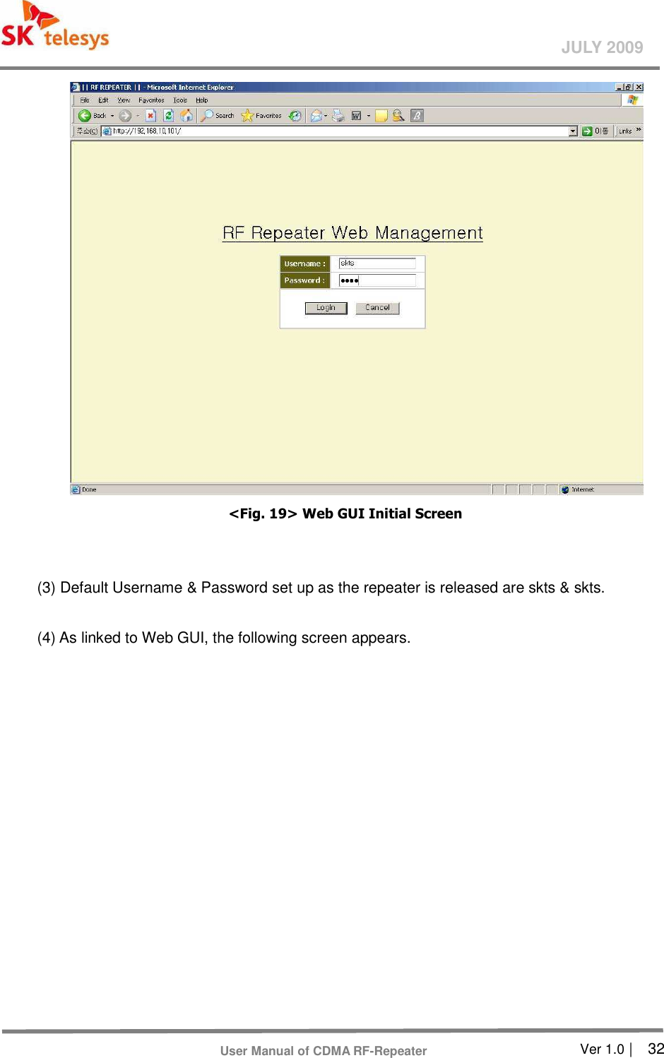       Ver 1.0 |    32 JULY 2009 User Manual of CDMA RF-Repeater  &lt;Fig. 19&gt; Web GUI Initial Screen     (3) Default Username &amp; Password set up as the repeater is released are skts &amp; skts.    (4) As linked to Web GUI, the following screen appears.   