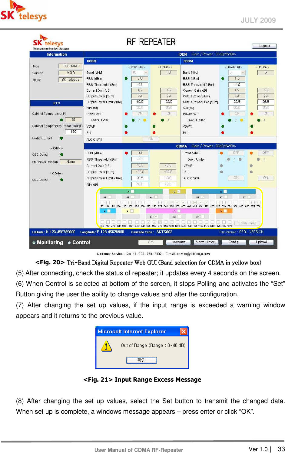       Ver 1.0 |    33 JULY 2009 User Manual of CDMA RF-Repeater  &lt;Fig. 20&gt; TriTriTriTri----Band Digital Repeater Band Digital Repeater Band Digital Repeater Band Digital Repeater Web GUIWeb GUIWeb GUIWeb GUI (Band selection (Band selection (Band selection (Band selection for CDMA for CDMA for CDMA for CDMA in yellow box)in yellow box)in yellow box)in yellow box)    (5) After connecting, check the status of repeater; it updates every 4 seconds on the screen.   (6) When Control is selected at bottom of the screen, it stops Polling and activates the “Set” Button giving the user the ability to change values and alter the configuration.   (7)  After  changing  the  set  up  values,  if  the  input  range  is  exceeded  a  warning  window appears and it returns to the previous value.    &lt;Fig. 21&gt; Input Range Excess Message  (8)  After  changing  the  set  up  values,  select  the  Set  button  to  transmit  the  changed  data. When set up is complete, a windows message appears – press enter or click “OK”.   