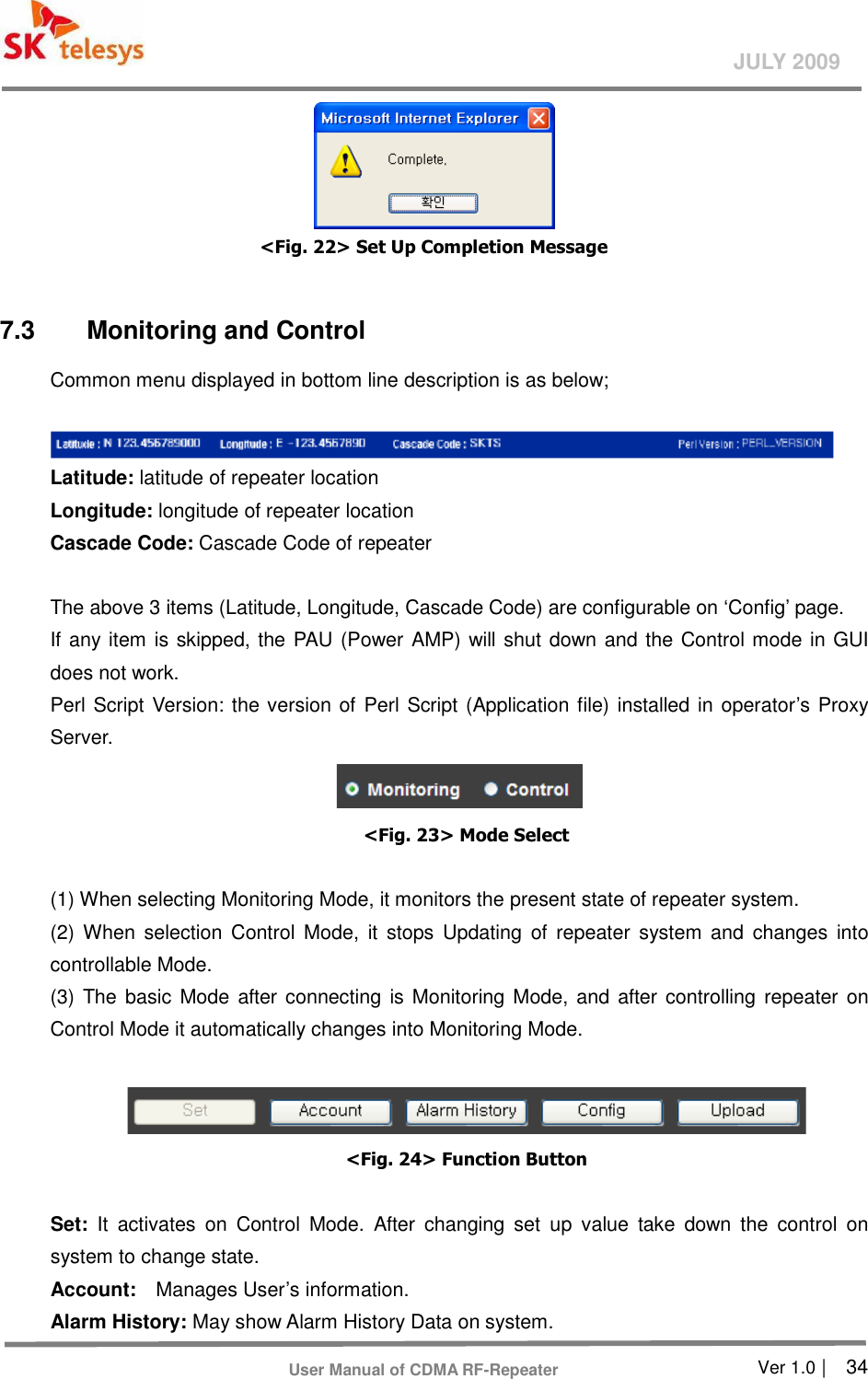       Ver 1.0 |    34 JULY 2009 User Manual of CDMA RF-Repeater  &lt;Fig. 22&gt; Set Up Completion Message  7.3  Monitoring and Control Common menu displayed in bottom line description is as below;   Latitude: latitude of repeater location   Longitude: longitude of repeater location   Cascade Code: Cascade Code of repeater  The above 3 items (Latitude, Longitude, Cascade Code) are configurable on ‘Config’ page.   If any item is skipped, the PAU (Power AMP) will shut down and the Control mode in GUI does not work.   Perl Script Version: the version of Perl Script (Application file) installed in operator’s Proxy Server.  &lt;Fig. 23&gt; Mode Select  (1) When selecting Monitoring Mode, it monitors the present state of repeater system.   (2)  When  selection  Control Mode,  it  stops  Updating of  repeater  system  and  changes  into controllable Mode.   (3) The basic  Mode after connecting is Monitoring Mode, and after controlling repeater  on Control Mode it automatically changes into Monitoring Mode.     &lt;Fig. 24&gt; Function Button    Set:  It  activates  on  Control  Mode.  After  changing  set  up  value  take  down  the  control  on system to change state.   Account:    Manages User’s information.   Alarm History: May show Alarm History Data on system.   