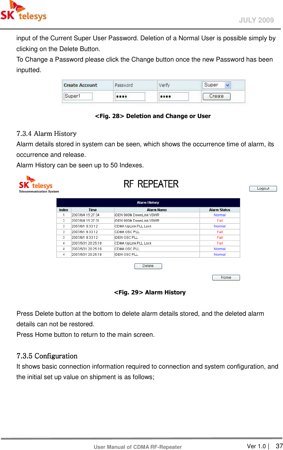       Ver 1.0 |    37 JULY 2009 User Manual of CDMA RF-Repeater input of the Current Super User Password. Deletion of a Normal User is possible simply by clicking on the Delete Button. To Change a Password please click the Change button once the new Password has been inputted.                                      &lt;Fig. 28&gt; Deletion and Change or User 7.3.4 Alarm History 7.3.4 Alarm History 7.3.4 Alarm History 7.3.4 Alarm History      Alarm details stored in system can be seen, which shows the occurrence time of alarm, its occurrence and release.   Alarm History can be seen up to 50 Indexes.    &lt;Fig. 29&gt; Alarm History  Press Delete button at the bottom to delete alarm details stored, and the deleted alarm details can not be restored.   Press Home button to return to the main screen.       7.3.5 Configuration7.3.5 Configuration7.3.5 Configuration7.3.5 Configuration    It shows basic connection information required to connection and system configuration, and the initial set up value on shipment is as follows;    