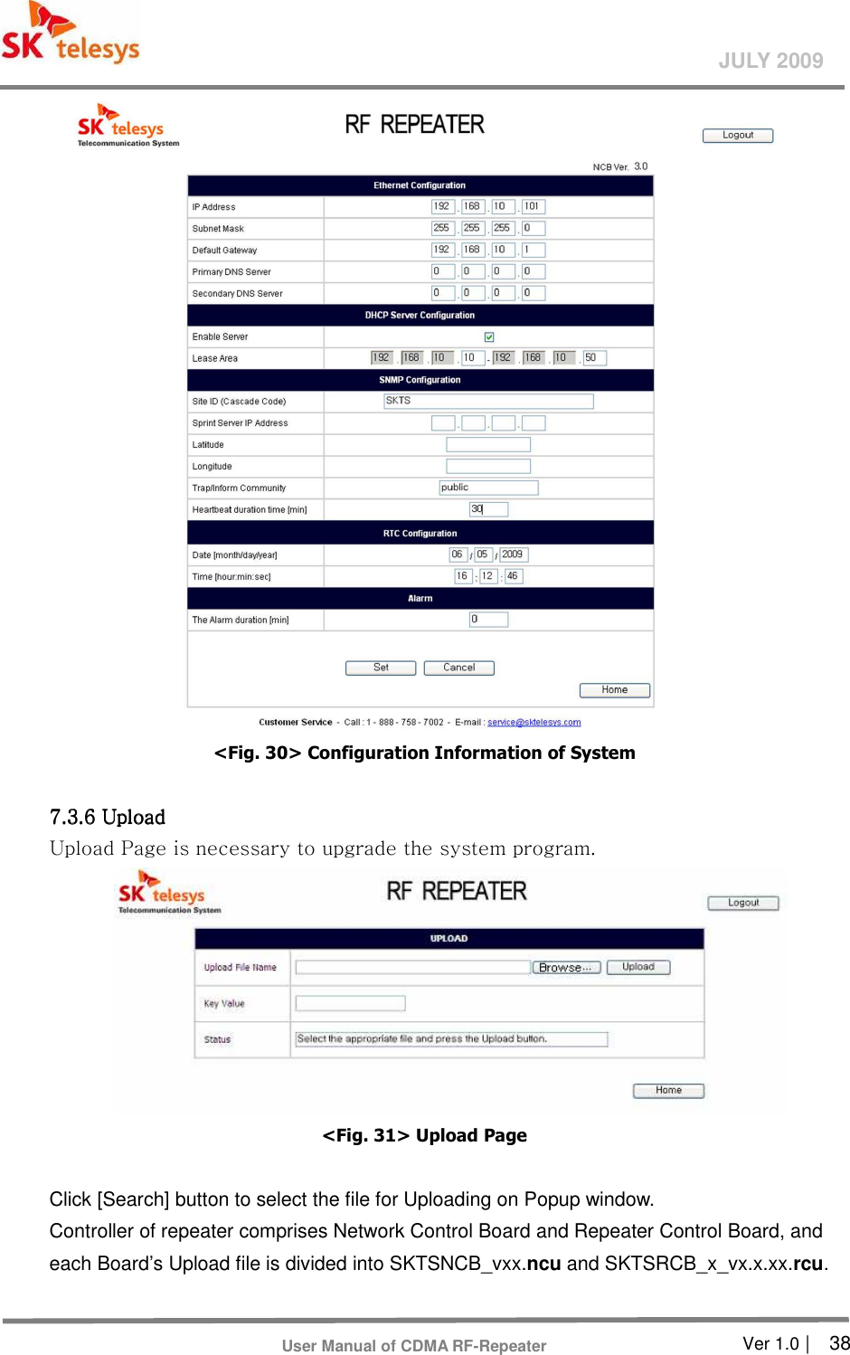       Ver 1.0 |    38 JULY 2009 User Manual of CDMA RF-Repeater  &lt;Fig. 30&gt; Configuration Information of System  7.3.6 Up7.3.6 Up7.3.6 Up7.3.6 Uplllload oad oad oad      Upload Page is necessary to upgrade the system program.    &lt;Fig. 31&gt; Upload Page  Click [Search] button to select the file for Uploading on Popup window.   Controller of repeater comprises Network Control Board and Repeater Control Board, and each Board’s Upload file is divided into SKTSNCB_vxx.ncu and SKTSRCB_x_vx.x.xx.rcu.    