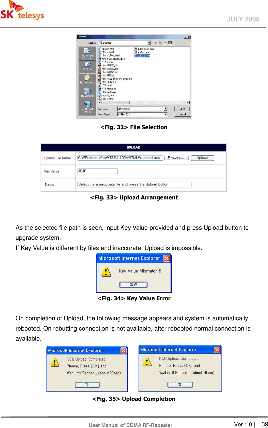       Ver 1.0 |    39 JULY 2009 User Manual of CDMA RF-Repeater  &lt;Fig. 32&gt; File Selection     &lt;Fig. 33&gt; Upload Arrangement     As the selected file path is seen, input Key Value provided and press Upload button to upgrade system.   If Key Value is different by files and inaccurate, Upload is impossible.    &lt;Fig. 34&gt; Key Value Error    On completion of Upload, the following message appears and system is automatically rebooted. On rebutting connection is not available, after rebooted normal connection is available.       &lt;Fig. 35&gt; Upload Completion      