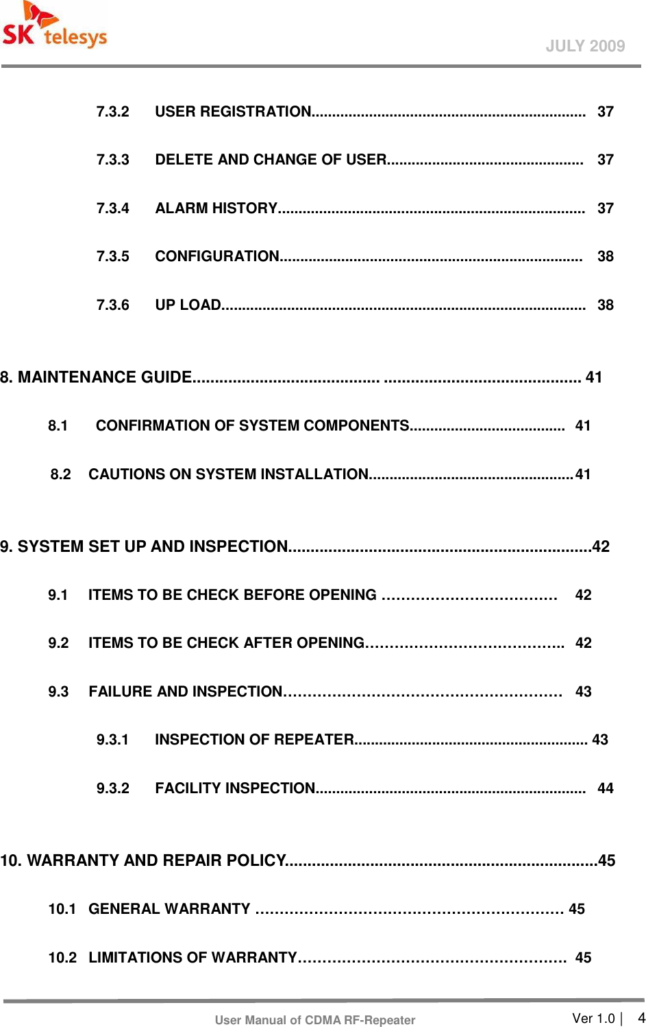       Ver 1.0 |    4 JULY 2009 User Manual of CDMA RF-Repeater    7.3.2    USER REGISTRATION...................................................................  37    7.3.3    DELETE AND CHANGE OF USER................................................  37    7.3.4    ALARM HISTORY...........................................................................  37      7.3.5    CONFIGURATION..........................................................................  38    7.3.6    UP LOAD.........................................................................................  38    8. MAINTENANCE GUIDE.......................................... ............................................ 41    8.1    CONFIRMATION OF SYSTEM COMPONENTS......................................  41    8.2    CAUTIONS ON SYSTEM INSTALLATION.................................................. 41    9. SYSTEM SET UP AND INSPECTION....................................................................42  9.1  ITEMS TO BE CHECK BEFORE OPENING ………………………………  42    9.2    ITEMS TO BE CHECK AFTER OPENING…………………………………..  42  9.3    FAILURE AND INSPECTION…………………………………………………  43    9.3.1    INSPECTION OF REPEATER......................................................... 43    9.3.2    FACILITY INSPECTION..................................................................  44    10. WARRANTY AND REPAIR POLICY......................................................................45  10.1  GENERAL WARRANTY ……………………………………………………… 45  10.2  LIMITATIONS OF WARRANTY……………………………………………….  45  