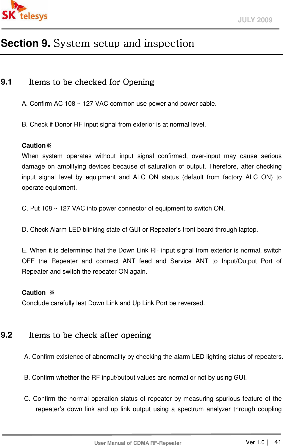       Ver 1.0 |    41 JULY 2009 User Manual of CDMA RF-Repeater Section 9. System setup and inspectionSystem setup and inspectionSystem setup and inspectionSystem setup and inspection     9.1  Items to be checked for Opening Items to be checked for Opening Items to be checked for Opening Items to be checked for Opening      A. Confirm AC 108 ~ 127 VAC common use power and power cable.    B. Check if Donor RF input signal from exterior is at normal level.    Caution※※※※         When  system  operates  without  input  signal  confirmed,  over-input  may  cause  serious damage on amplifying devices because of saturation of output. Therefore, after checking input  signal  level  by  equipment  and  ALC  ON  status  (default  from  factory  ALC  ON)  to operate equipment.    C. Put 108 ~ 127 VAC into power connector of equipment to switch ON.    D. Check Alarm LED blinking state of GUI or Repeater’s front board through laptop.    E. When it is determined that the Down Link RF input signal from exterior is normal, switch OFF  the  Repeater  and  connect  ANT  feed  and  Service  ANT  to  Input/Output  Port  of Repeater and switch the repeater ON again.    Caution  ※※※※         Conclude carefully lest Down Link and Up Link Port be reversed.     9.2  Items to be check after opening Items to be check after opening Items to be check after opening Items to be check after opening      A. Confirm existence of abnormality by checking the alarm LED lighting status of repeaters.    B. Confirm whether the RF input/output values are normal or not by using GUI.    C. Confirm the normal operation status of repeater by measuring spurious feature of the repeater’s down link and up  link output using a spectrum analyzer through coupling 