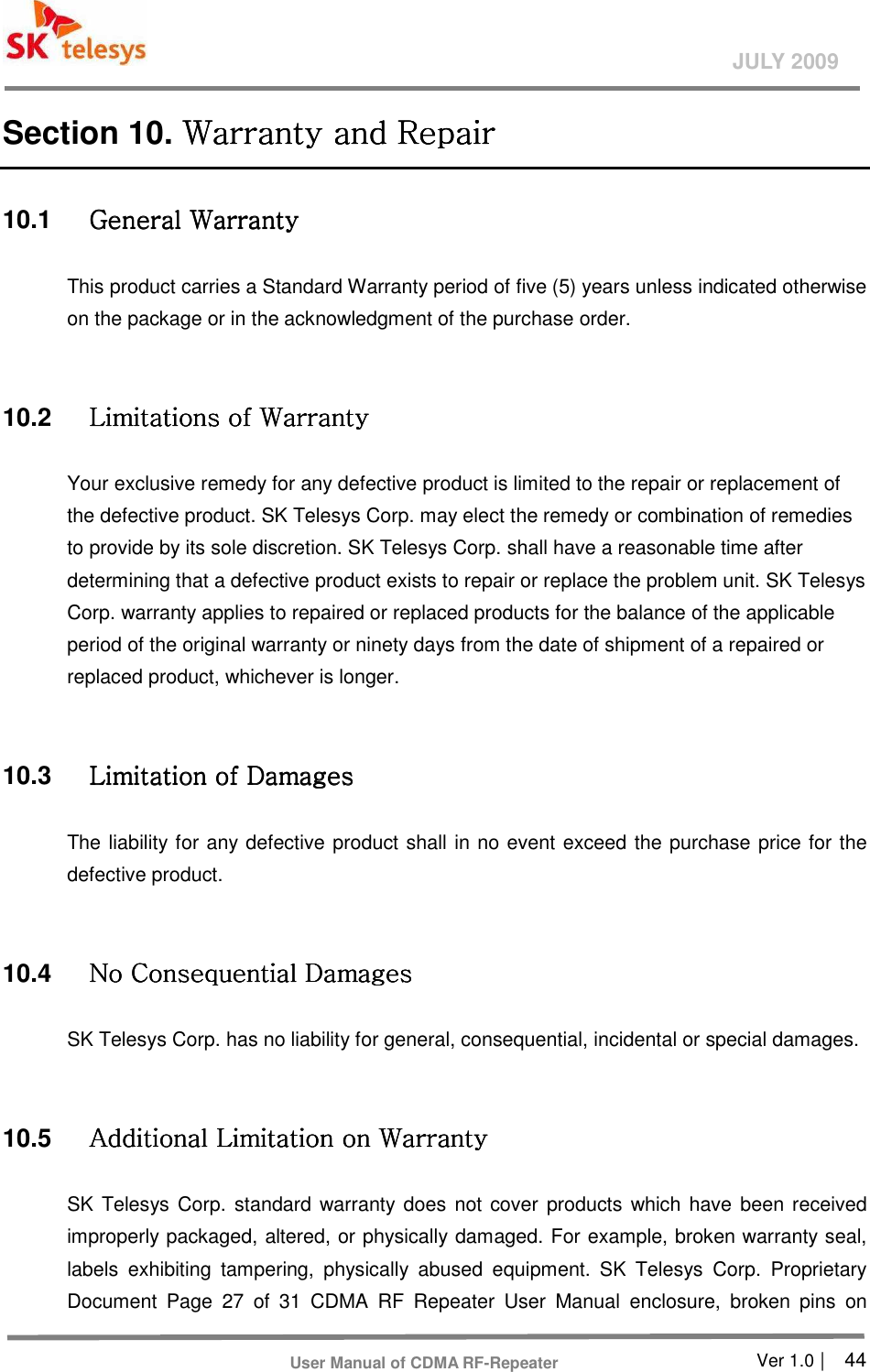       Ver 1.0 |    44 JULY 2009 User Manual of CDMA RF-Repeater Section 10. Warranty and RepaiWarranty and RepaiWarranty and RepaiWarranty and Repairrrr    10.1  General Warranty General Warranty General Warranty General Warranty      This product carries a Standard Warranty period of five (5) years unless indicated otherwise on the package or in the acknowledgment of the purchase order.    10.2  Limitations of Warranty Limitations of Warranty Limitations of Warranty Limitations of Warranty      Your exclusive remedy for any defective product is limited to the repair or replacement of the defective product. SK Telesys Corp. may elect the remedy or combination of remedies to provide by its sole discretion. SK Telesys Corp. shall have a reasonable time after determining that a defective product exists to repair or replace the problem unit. SK Telesys Corp. warranty applies to repaired or replaced products for the balance of the applicable period of the original warranty or ninety days from the date of shipment of a repaired or replaced product, whichever is longer.    10.3  Limitation of Damages Limitation of Damages Limitation of Damages Limitation of Damages      The liability for any defective product shall in no event exceed the purchase price for the defective product.    10.4  No Consequential Damages No Consequential Damages No Consequential Damages No Consequential Damages      SK Telesys Corp. has no liability for general, consequential, incidental or special damages.    10.5  Additional Limitation on Warranty Additional Limitation on Warranty Additional Limitation on Warranty Additional Limitation on Warranty      SK Telesys Corp. standard warranty does not cover  products  which have  been received improperly packaged, altered, or physically damaged. For example, broken warranty seal, labels  exhibiting  tampering,  physically  abused  equipment.  SK  Telesys  Corp.  Proprietary Document  Page  27  of  31  CDMA  RF  Repeater  User  Manual  enclosure,  broken  pins  on 