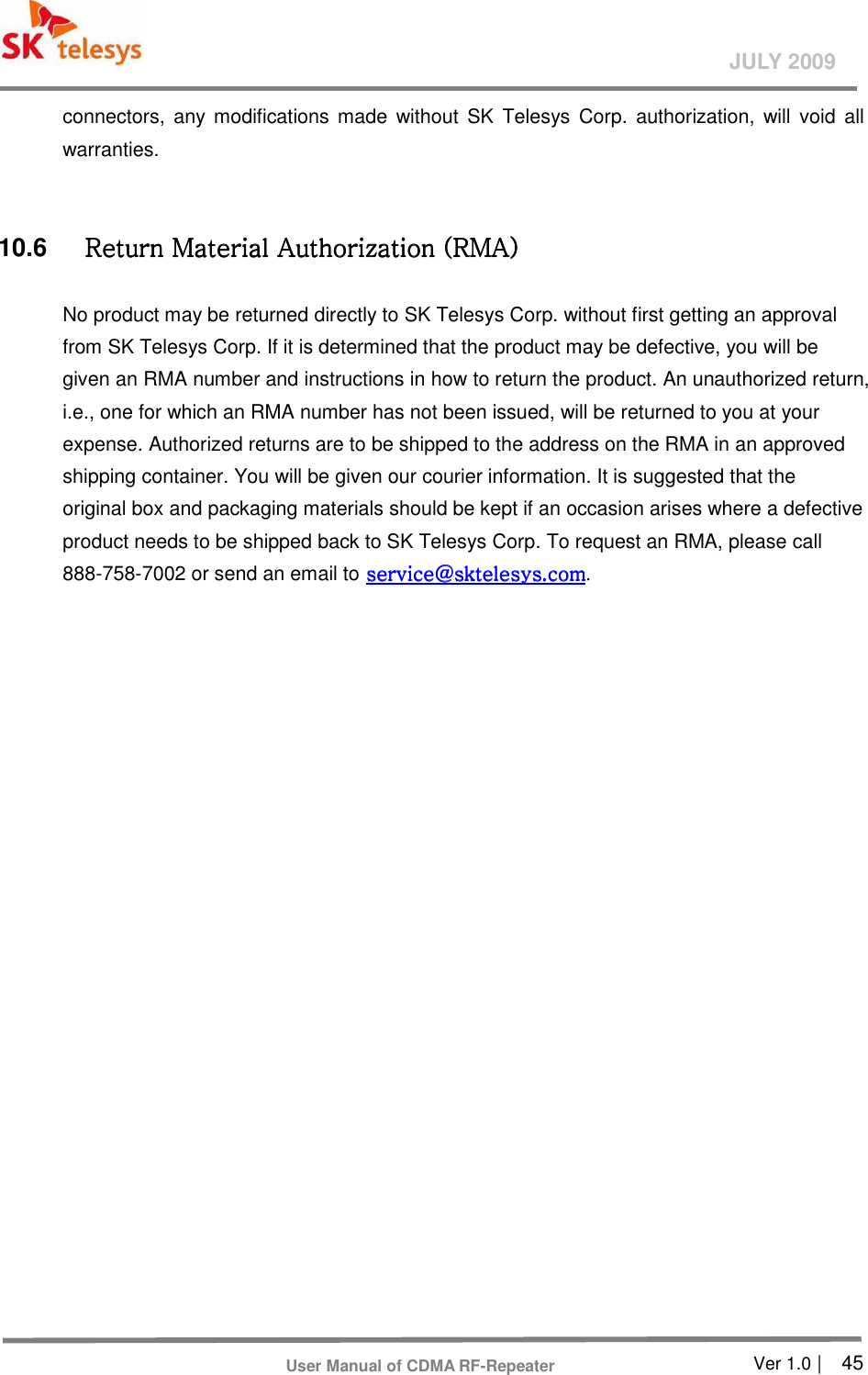       Ver 1.0 |    45 JULY 2009 User Manual of CDMA RF-Repeater connectors,  any  modifications made  without SK  Telesys Corp.  authorization,  will void  all warranties.       10.6  Return Material Authorization (RMA) Return Material Authorization (RMA) Return Material Authorization (RMA) Return Material Authorization (RMA)      No product may be returned directly to SK Telesys Corp. without first getting an approval from SK Telesys Corp. If it is determined that the product may be defective, you will be given an RMA number and instructions in how to return the product. An unauthorized return, i.e., one for which an RMA number has not been issued, will be returned to you at your expense. Authorized returns are to be shipped to the address on the RMA in an approved shipping container. You will be given our courier information. It is suggested that the original box and packaging materials should be kept if an occasion arises where a defective product needs to be shipped back to SK Telesys Corp. To request an RMA, please call 888-758-7002 or send an email to service@sktelesys.comservice@sktelesys.comservice@sktelesys.comservice@sktelesys.com.  