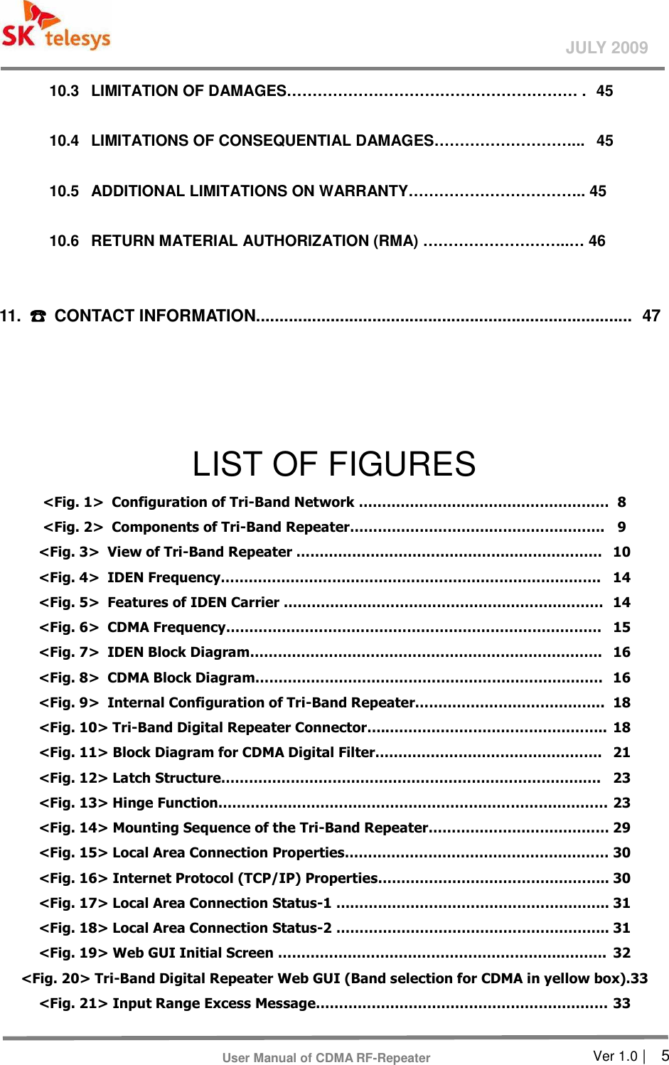       Ver 1.0 |    5 JULY 2009 User Manual of CDMA RF-Repeater 10.3  LIMITATION OF DAMAGES………………………………………………… .  45  10.4  LIMITATIONS OF CONSEQUENTIAL DAMAGES………………………...  45  10.5  ADDITIONAL LIMITATIONS ON WARRANTY…………………………….. 45  10.6  RETURN MATERIAL AUTHORIZATION (RMA) ………………………..… 46    11.  ☎☎☎☎  CONTACT INFORMATION.................................................................................  47    LIST OF FIGURES &lt;Fig. 1&gt;  Configuration of Tri-Band Network ………………………………………………  8 &lt;Fig. 2&gt;   Components of Tri-Band Repeater……………………………………………….  9 &lt;Fig. 3&gt;   View of Tri-Band Repeater …………………………………………………………  10 &lt;Fig. 4&gt;   IDEN Frequency……………………………………………………………………….  14 &lt;Fig. 5&gt;   Features of IDEN Carrier ……………………………………………………………  14 &lt;Fig. 6&gt;   CDMA Frequency………………………………………………………………………  15 &lt;Fig. 7&gt;   IDEN Block Diagram………………………………………………………………….  16 &lt;Fig. 8&gt;   CDMA Block Diagram…………………………………………………………………  16 &lt;Fig. 9&gt;   Internal Configuration of Tri-Band Repeater…………………………………..  18 &lt;Fig. 10&gt; Tri-Band Digital Repeater Connector…..………………………………………..  18 &lt;Fig. 11&gt; Block Diagram for CDMA Digital Filter………………………………………….  21 &lt;Fig. 12&gt; Latch Structure……………………………………………………………………….  23 &lt;Fig. 13&gt; Hinge Function………………………………………………………………………… 23 &lt;Fig. 14&gt; Mounting Sequence of the Tri-Band Repeater………………………………… 29 &lt;Fig. 15&gt; Local Area Connection Properties………………………………………………… 30 &lt;Fig. 16&gt; Internet Protocol (TCP/IP) Properties………………………………………….. 30 &lt;Fig. 17&gt; Local Area Connection Status-1 ………………………………………………….. 31 &lt;Fig. 18&gt; Local Area Connection Status-2 ………………………………………………….. 31 &lt;Fig. 19&gt; Web GUI Initial Screen …………………………………………………….……….  32 &lt;Fig. 20&gt; Tri-Band Digital Repeater Web GUI (Band selection for CDMA in yellow box).33 &lt;Fig. 21&gt; Input Range Excess Message……………………………………………………… 33 